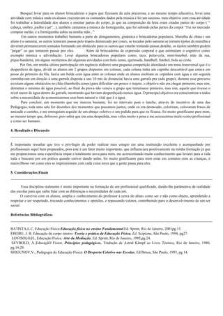 Busquei levar para os alunos brincadeiras e jogos que fizessem da aula prazerosa, e ao mesmo tempo educativa, levei uma
atividade com música onde os alunos executavam os comandos dados pela musica e foi um sucesso, meu objetivo com essa atividade
foi trabalhar a lateralidade dos alunos e ensinar partes do corpo, já que na composição da letra eram citadas partes do corpo ( “
cabeça, ombro, joelho e pé”...), também cantamos a música da formiguinha, que foi subindo pelas partes do corpo( “Fui no mercado
comprar melão, e a formiguinha subiu na minha mão...”
Em outros momentos trabalhei bastante a parte de alongamentos, ginástica e brincadeiras populares, Muralha da china ( um
aluno é o samurai, os outros tentaram passar pelo trajeto demarcado por cones, se tocados pelo samurai se tornam tijolos da muralha e
deveram permanecerem sentados formando um obstáculo para os outros que estarão tentando passar,detalhe, os tijolos também podem
“pegar” os que tentarem passar por eles. Além de brincadeiras de expressão corporal e que estimulam o cognitivo como
exemplo mímica e adivinhação. Levei algumas brincadeiras populares como, taco, pular-cela, mini-basebol, mãe da rua,
pique-bandeira, em alguns momentos dei algumas atividades com bola como, queimada, handball, futebol, bola ao cesto.
Por fim, em minha ultima participação em regência elaborei uma pequena competição abordando um tema transversal que é o
desperdício de água, dividi os alunos em 2 grupos dispostos em colunas, cada coluna tinha um copinho descartável que estava em
posse do primeiro da fila, havia um balde com água entre as colunas onde os alunos enchiam os copinhos com água e em seguida
caminhavam em direção á uma garrafa disposta á uns 10 mts de distancia( havia uma garrafa pra cada grupo), durante esse percurso
existiam alguns obstáculos no chão (bambolês,cones) para dificultar um pouco o trajeto, o objetivo não era chegar primeiro, mas sim,
derramar o mínimo de água possível, ao final da prova não vencia o grupo que terminasse primeiro, mas sim, aquele que tivesse o
nível maior de água dentro da garrafa, mostrando que haviam desperdiçado menos água. O principal objetivo era conscientizar a todos
sobre a necessidade de economizarmos esse bem natural e vital que é a água.
Para concluir, um momento que me marcou bastante, foi no intervalo para o lanche, através do incentivo de uma das
Pedagogas, toda uma sala fez desenhos dos momentos que passamos juntos, onde eu era destacado, coloriram, colocaram frases de
amizade e carinho, e me entregaram seguido de um abraço coletivo e um pedido para que eu ficasse, foi muito gratificante para mim,
ao mesmo tempo que, doloroso, pois sabia que era uma despedida, mas valeu muito a pena e me acrescentou muito como profissional
e como ser humano.
4. Resultado e Discussão
É importante ressaltar que tive o privilegio de poder realizar meu estagio em uma instituição excelente e acompanhado por
profissionais super bem preparados, pois este é um fator muito importante, que influenciara positivamente na minha formação já que
me proporcionou uma experiência impar e totalmente nova para mim, me acrescentando muito conhecimento que levarei para a vida
toda e buscarei por em prática quando estiver dando aulas, foi muito gratificante para mim estar em contatos com as crianças, é
maravilhoso ver como eles se impressionam com cada coisa nova que a gente passa para eles.
5. Considerações Finais
Essa disciplina realmente é muito importante na formação de um profissional qualificado, dando-lhe parâmetros da realidade
das escolas para que saiba lidar com as diferenças e necessidades de cada um.
O convivio com os alunos, amplia o conhecimento do professor á cerca do aluno como ser e não como objeto, aprendendo a
respeitar e ser respeitado, trocando conhecimentos e opiniões, e repassando valores, contribuindo para o desenvolvimento de um ser
social.
Referências Bibliográficas
BATISTA,L.C, Educação Física:Educação física no ensino Fundamental,Ed. Sprint, Rio de Janeiro, 2001pg.13.
FREIRE, J. B. Educação de corpo inteiro: Teoria e prática da Educação Física. Ed. Scipione, São Paulo, 1994, pg27.
LOVISOLO,H., Educação Física: Arte da Mediação, Ed. Sprint, Rio de Janeiro, 1995,pg.24.
SEYBOLD, A.,EducaçãO Física: Princípios pedagógicos, Tradução de Astrid Kämpf ao Livro Técnico, Rio de Janeiro, 1980,
pg.19,29.
SHIGUNOV,V., Pedagogia da Educação Física: O Desporto Coletivo nas Escolas, Ed Ibrasa, São Paulo, 1993, pg 14.
 