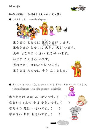 80 kanjis
50
９－５ よめるよ！ かけるよ！ （大 ・ 小 ・ 犬 ・ 王）
● よみましょう。 มาลองอ่านกันดูเถอะ
● あって いる ものに ○、まちがって いる ものに ×を かいて ください。
จงเขียนเครื่องหมาย ○หลังข้อที่ถูก และ× หลังข้อที่ผิด
①うさぎの 耳は みじかいです。（ ）
②あかちゃんの 手は 小さいです。（ ）
③ぞうの 足は 小さいです。（ ）
④大きい 石は おもいです。（ ）
王さまの となりに 王女
おうじょ
さまが います。
王女さまの となりに 大きい 犬が います。
犬の となりに 小さい ねこが います。
ひとが たくさん います。
男のひとも 女のひとも います。
王さまは みんなに 手を ふりました。
おうじょ：เจ้าฟ้าหญิง
 