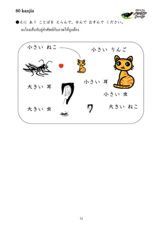 80 kanjis
51
●えに あう ことばを えらんで、せんで むすんで ください。
จงโยงเส้นจับคู่คําศัพท์กับภาพให้ถูกต้อง
大きい 耳
大きい ねこ
小さい りんご
大きい 虫
小さい ねこ
小さい 虫
小さい 耳
 