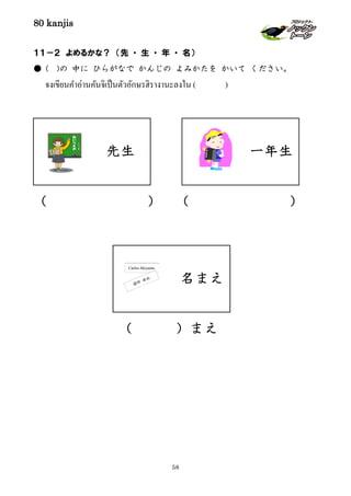 80 kanjis
58
一年生
名まえ
先生
１１－２ よめるかな？ （先 ・ 生 ・ 年 ・ 名）
● ( )の 中に ひらがなで かんじの よみかたを かいて ください。
จงเขียนคําอ่านคันจิเป็นตัวอักษรฮิรางานะลงใน ( )
（ ） （ ）
（ ）まえ
 