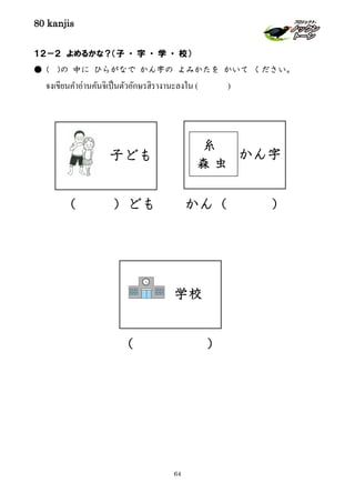 80 kanjis
64
１２－２ よめるかな？（子 ・ 字 ・ 学 ・ 校）
● ( )の 中に ひらがなで かん字の よみかたを かいて ください。
จงเขียนคําอ่านคันจิเป็นตัวอักษรฮิรางานะลงใน ( )
（ ）ども かん（ ）
（ ）
学校
かん字
糸
虫森
子ども
 