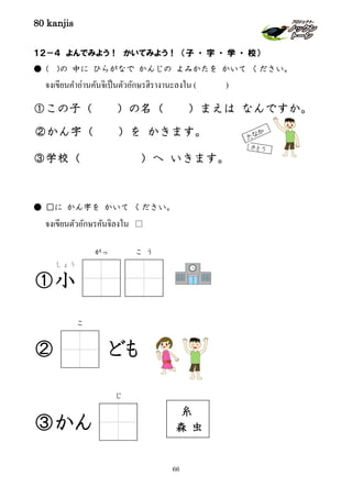 80 kanjis
66
１２－４ よんでみよう！ かいてみよう！ （子 ・ 字 ・ 学 ・ 校）
● ( )の 中に ひらがなで かんじの よみかたを かいて ください。
จงเขียนคําอ่านคันจิเป็นตัวอักษรฮิรางานะลงใน ( )
①この子（ ）の名（ ）まえは なんですか。
②かん字（ ）を かきます。
③学校（ ）へ いきます。
● □に かん字を かいて ください。
จงเขียนตัวอักษรคันจิลงใน □
①小
しょう
② ども
③かん
がっ こ う
こ
糸
虫森
じ
 