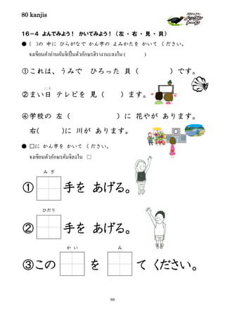 80 kanjis
89
１６－４ よんでみよう！ かいてみよう！ （左 ・ 右 ・ 見 ・ 貝）
● ( )の 中に ひらがなで かん字の よみかたを かいて ください。
จงเขียนคําอ่านคันจิเป็นตัวอักษรฮิรางานะลงใน ( )
①これは、うみで ひろった 貝（ ）です。
②まい日
にち
テレビを 見（ ）ます。
④学校の 左（ ）に 花やが あります。
右( )に 川が あります。
● □に かん字を かいて ください。
จงเขียนตัวอักษรคันจิลงใน □
① 手を あげる。
② 手を あげる。
③この を て ください。
み ぎ
か い み
ひだり
 