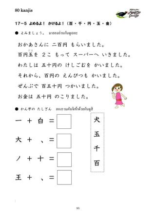 80 kanjis
95
１７－５ よめるよ！ かけるよ！ （百 ・ 千 ・ 円 ・ 玉 ・ 金）
● よみましょう。 มาลองอ่านกันดูเถอะ
おかあさんに 二百円 もらいました。
百円玉
だま
を ２こ もって スーパーへ いきました。
わたしは 五十円の けしごむを かいました。
それから、百円の えんぴつも かいました。
ぜんぶで 百五十円 つかいました。
お金は 五十円 のこりました。
● かん字の たしざん ลองรวมคันจิเข้าด้วยกันดูสิ
一 ＋ 白 ＝
大 ＋ 、＝
ノ ＋ 十 ＝
王 ＋ 、＝
]
犬
玉
千
百
 