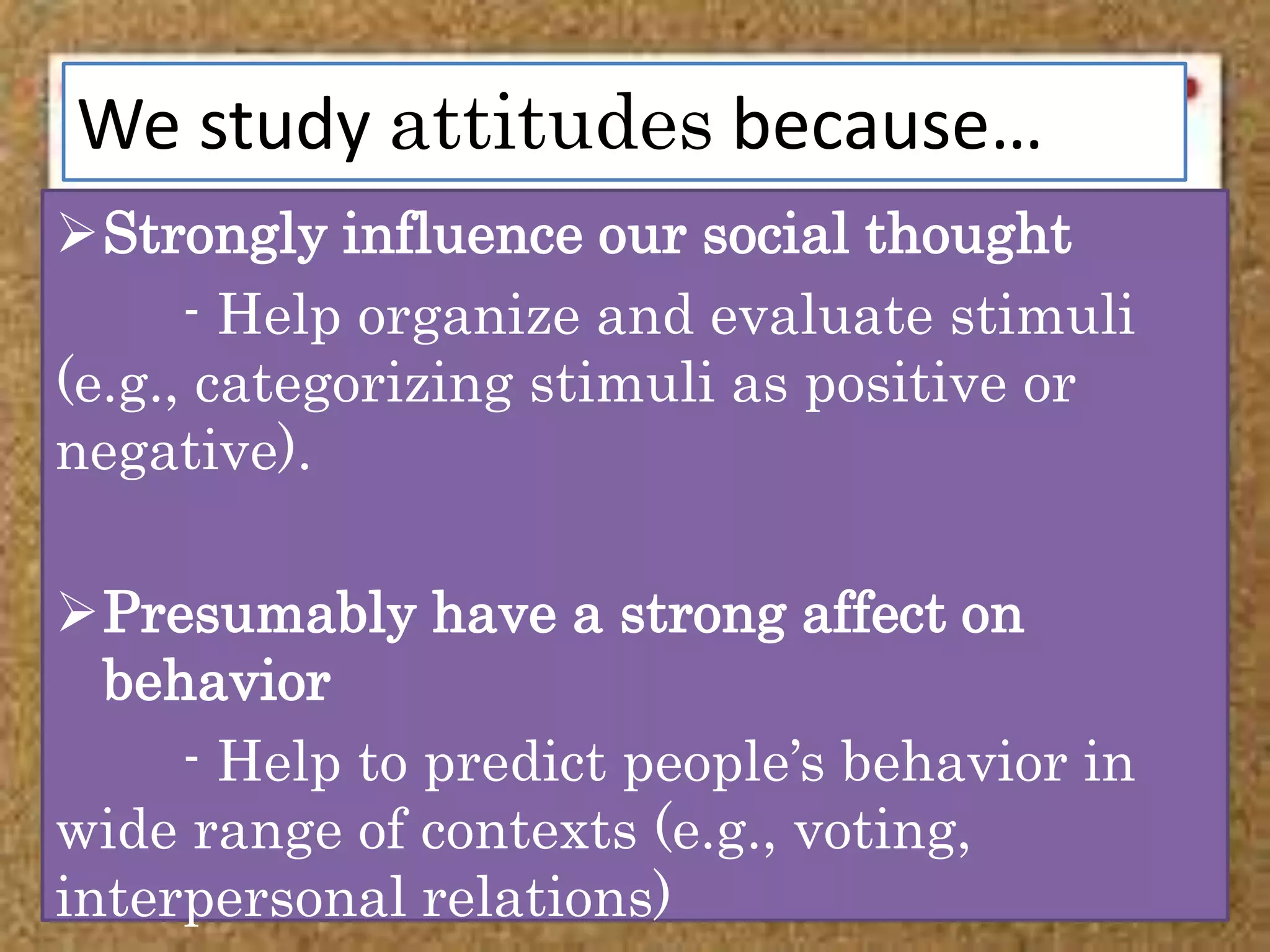 We study attitudes because…
Strongly influence our social thought
- Help organize and evaluate stimuli
(e.g., categorizing stimuli as positive or
negative).
Presumably have a strong affect on
behavior
- Help to predict people’s behavior in
wide range of contexts (e.g., voting,
interpersonal relations)
 