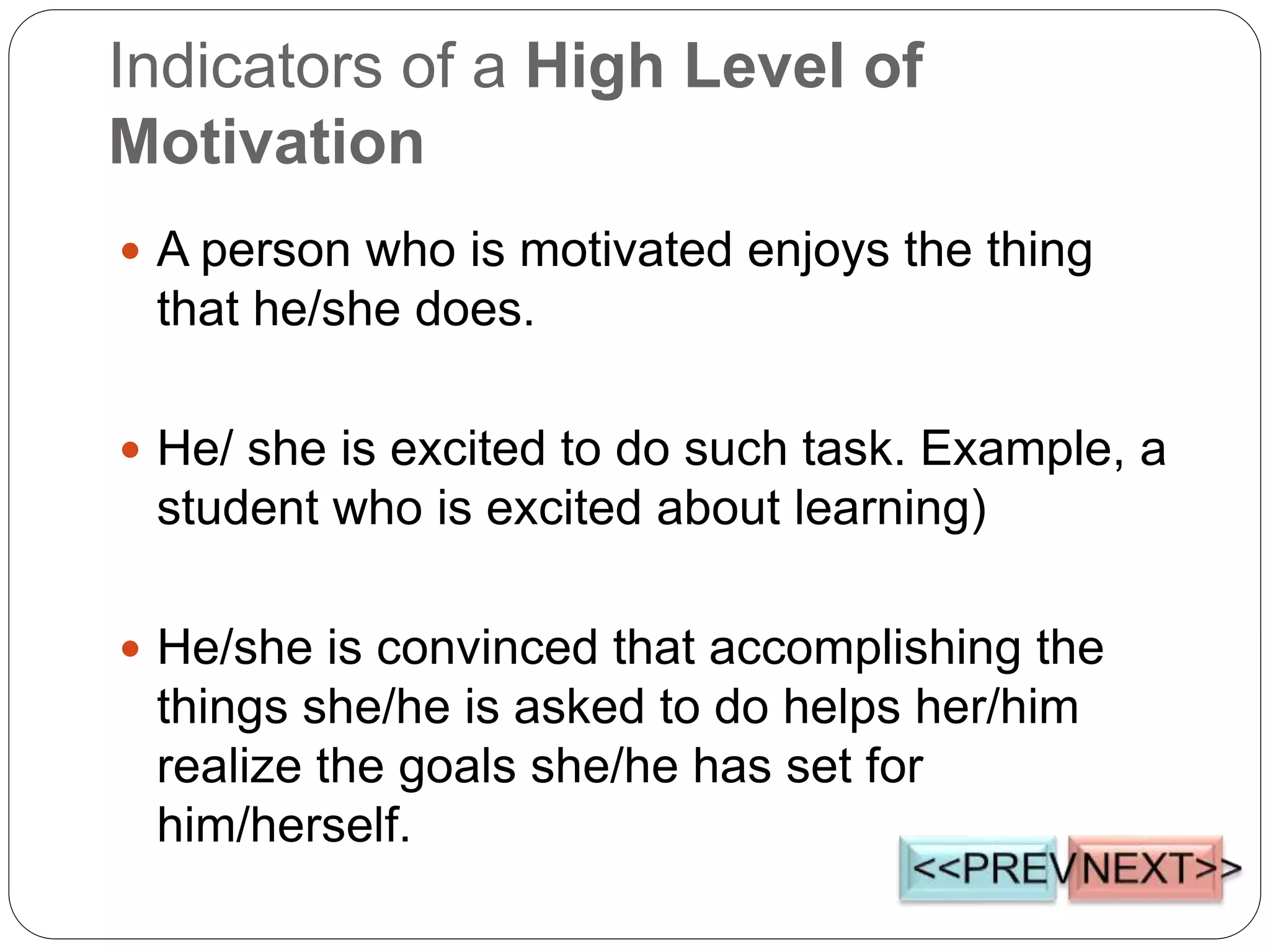  A person who is motivated enjoys the thing
that he/she does.
 He/ she is excited to do such task. Example, a
student who is excited about learning)
 He/she is convinced that accomplishing the
things she/he is asked to do helps her/him
realize the goals she/he has set for
him/herself.
Indicators of a High Level of
Motivation
 