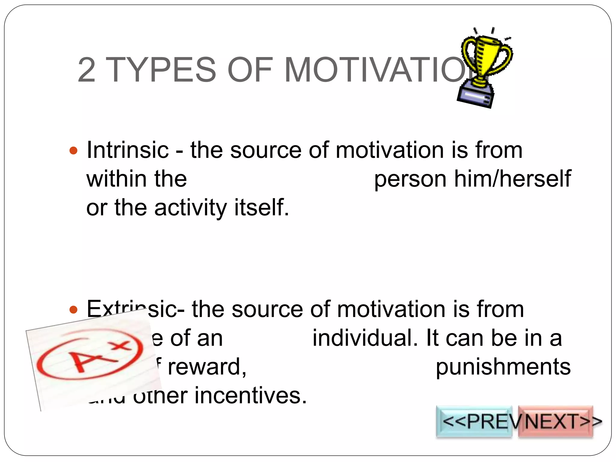 2 TYPES OF MOTIVATION
 Intrinsic - the source of motivation is from
within the person him/herself
or the activity itself.
 Extrinsic- the source of motivation is from
outside of an individual. It can be in a
form of reward, punishments
and other incentives.
 