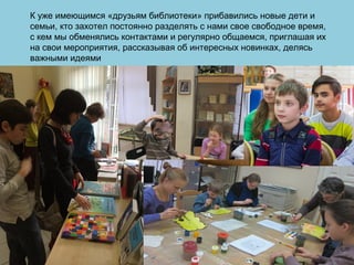 К уже имеющимся «друзьям библиотеки» прибавились новые дети и
семьи, кто захотел постоянно разделять с нами свое свободное время,
с кем мы обменялись контактами и регулярно общаемся, приглашая их
на свои мероприятия, рассказывая об интересных новинках, делясь
важными идеями
 