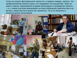 Успех же нашего фестивального цикла это, в первую очередь, заслуга тех
профессионалов книжного дела, кто поддержал эту инициативу. Одно из
самых главных переживаний за время организации и проведения проекта
– то, с каким участием реагировали на наши обращения издательства и их
авторы, представители других как связанных, так и не связанных с
книжным делом организаций
 