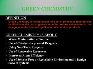 GREEN CHEMISTRY
DEFINITION
Green Chemistry is the utilisation of a set of principles that reduces
or eliminates the use or generation of hazardous substances in the
design, manufacture and application of chemical products .
GREEN CHEMISTRY IS ABOUT
• Waste Minimisation at Source
• Use of Catalysts in place of Reagents
• Using Non-Toxic Reagents
• Use of Renewable Resources
• Improved Atom Efficiency
• Use of Solvent Free or Recyclable Environmentally Benign
Solvent systems
 