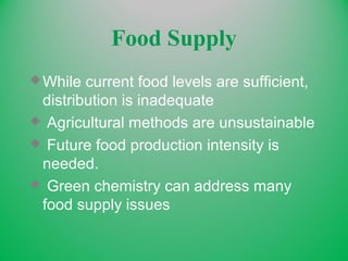 Food Supply
While current food levels are sufficient,
distribution is inadequate
 Agricultural methods are unsustainable
 Future food production intensity is
needed.
 Green chemistry can address many
food supply issues
 