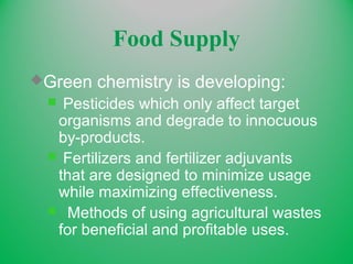 Food Supply
Green chemistry is developing:
 Pesticides which only affect target
organisms and degrade to innocuous
by-products.
 Fertilizers and fertilizer adjuvants
that are designed to minimize usage
while maximizing effectiveness.
 Methods of using agricultural wastes
for beneficial and profitable uses.
 
