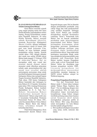 D.ANALISIS DAN PEMBAHASAN
Sekilastentang KotaBekasi
Kota Bekasi memiliki sejarah
yang sangat panjang mulai dari masa
Hindia Belanda, kependudukan militer
Jepang, Perang Kemerdekaan sampai
masa Republik Indonesia. Di masa
Hindia Belanda, Bekasi menjadi
sebuah Kewedanaan (District),
termasuk Regenschap (Kabupaten)
Meester Cornelis, dimana kehidupan
masyarakatnya masih di kuasai oleh
para tuan tanah keturunan Cina.
Kondisi ini terus berlanjut sampai
pendudukan militer Jepang. Sejarah
setelah tahun 1949, dengan ditandai
aksi unjuk rasa sekitar 40.000 rakyat
Bekasi pada tanggal 17 Februari 1950
di alum-alun Bekasi. Hal ini
merupakan salah satu wujud dari
otonomi daerah dimana rakyat
menuntut untuk diberikan pelayanan
terbaik pada pemerintahnya.Inti dari
u n j u k r a s a t e r s e b u t a d a l a h
penyampaian pernyataan sikap untuk
merubah kabupaten Jatinegara menjadi
Kabupaten Bekasi dan menjadi bagian
Negara Kesatuan Republik Indonesia.
Pada tahun 1960 kantor Kabupaten
Bekasi berpindah dari Jatinegara ke
kota Bekasi (Jl. H Juanda). Kemudian
pada tahun 1982, Gedung Perkantoran
Pemda Kabupaten Bekasi kembali
dipindahkan ke Jl. A. Yani No.1
B e k a s i . K e c a m a t a n B e k a s i
d i m e k a r k a n m e n j a d i K o t a
Administratif Bekasi yang terdiri atas
4 kecamatan berdasarkan Peraturan
Pemerintah Nomor 48 Tahun 1981,
yaitu Kecamatan Bekasi Timur, Bekasi
Selatan, Bekasi Barat dan Bekasi
Utara, seluruhnya menjadi 18
kelurahandan8desa.
Pada Perkembangannya, Kota
Administratif (Kotif) Bekasi terus
bergerak dengan cepat. Hal ini ditandai
dengan pertumbuhan penduduk yang
cukup tinggi dan roda perekonomian
yang semakin bergairah. Sehingga
status Kotif. Bekasi pun kembali
ditingkatkan menjadi Kotamadya
(sekarang "Kota"). Pemerintah kota
Bekasi saat ini banyak melakukan
perubahan pada penyelenggaran
pemerintahan kota Bekasi seperti
pelimpahan kewenangan untuk
pengesahan perizinan, pembebasan
retribusi beberapa perizinan yang
dianggap dapat memberatkan
perekonomian rakyat. Yang tidak kalah
pentingnya masyarakat diajak untuk
mau mengkritisi pelayanan publik yang
dilakukan oleh Pemerintah Kota
Bekasi melalui layanan Pengaduan
online pada website Pemerintah Kota
Bekasi. Selain itu, disediakan juga
layanan pengaduan melalui SMS.
L a y a n a n p e n g a d u a n i n i
m e m u n g k i n k a n m a s y a r a k a t
memberikan masukan langsung ke
SKPD terkait bahkan sampai ke
Walikotalangsung.
PengelolaanPengaduan KotaBekasi
Visi dari Pemerintah Kota
Bekasi untuk 5 (lima) tahun kedepan
adalah “Bekasi Maju, Sejahtera dan
Ihsan”. Visi ini didukung dengan misi
yang prorakyat. Misi ini tentu saja
diharapkan dapat meningkatkan
kesejahteraan warga bekasi dengan
membuka peluang yang seluas-luasnya
untuk berperan aktif dalam
meningkatkan pelayanan publik di
Kota Bekasi. Misi yang diturunkan
untuk mewujudkan visi kota Bekasi
tersebutadalahsebagaiberikut:
a. Mewujudkan kehidupan masyarakat
yang aman, tertib, tenteram dan
damai.
336 Jurnal Borneo Administrator / Volume 10 / No. 3 / 2014
Witra Apdhi Yohanitas ,Teguh Henry Prayitno
Pengelolaan Pengaduan Masyarakat Kota Bekasi
 