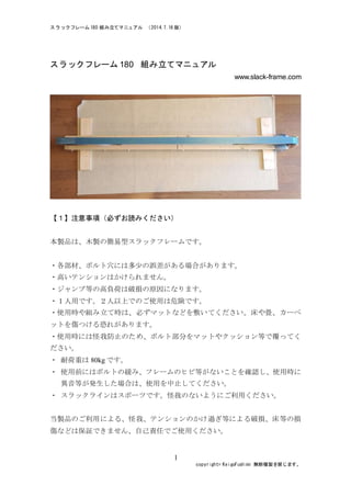 スラックラック 180/270   組み立てマニュアル   （2014.7.21 版）  
   copyright©  KeigoFushimi   無断複製を禁じます。  
1
スラックラック 180/270	
  組み立てマニュアル
www.slack-frame.com
【１】注意事項（必ずお読みください）
本製品は、木製の簡易型スラックラックです。
・各部材、ボルト穴には多少の誤差がある場合があります。
・高いテンションはかけられません。
・ジャンプ等の高負荷は破損の原因になります。
・１人用です。２人以上でのご使用は危険です。
・使用時や組み立て時は、必ずマットなどを敷いてください。床や畳、カーペ
ットを傷つける恐れがあります。
・使用時には怪我防止のため、ボルト部分をマットやクッション等で覆ってく
ださい。
・	
 耐荷重は 80kg です。
・	
 使用前にはボルトの緩み、フレームのヒビ等がないことを確認し、使用時に
異音等が発生した場合は、使用を中止してください。
・	
 スラックラインはスポーツです。怪我のないようにご利用ください。
当製品のご利用による、怪我、テンションのかけ過ぎ等による破損、床等の損
傷などは保証できません、自己責任でご使用ください。
 