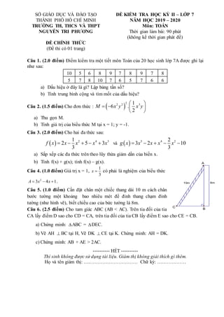 8m
10m
C
B
A
SỞ GIÁO DỤC VÀ ĐÀO TẠO
THÀNH PHỐ HỒ CHÍ MINH
TRƯỜNG TH, THCS VÀ THPT
NGUYỄN TRI PHƯƠNG
ĐỀ KIỂM TRA HỌC KỲ II – LỚP 7
NĂM HỌC 2019 – 2020
Môn: TOÁN
Thời gian làm bài: 90 phút
(không kể thời gian phát đề)
ĐỀ CHÍNH THỨC
(Đề thi có 01 trang)
Câu 1. (2.0 điểm) Điểm kiểm tra một tiết môn Toán của 20 học sinh lớp 7A được ghi lại
như sau:
10 5 6 8 9 7 8 9 7 8
5 7 8 10 7 6 5 7 6 6
a) Dấu hiệu ở đây là gì? Lập bảng tần số?
b) Tính trung bình cộng và tìm mốt của dấu hiệu?
Câu 2. (1.5 điểm) Cho đơn thức :  
2
2 2 3
1
6 .
2
M x y x y
 
   
 
a) Thu gọn M.
b) Tính giá trị của biểu thức M tại x = 1; y = -1.
Câu 3. (2.0 điểm) Cho hai đa thức sau:
  2 4 3
1
2 5 3
3
f x x x x x
     và   3 4 2
2
3 2 10
3
g x x x x x
    
a) Sắp xếp các đa thức trên theo lũy thừa giảm dần của biến x.
b) Tính f(x) + g(x); tính f(x) – g(x).
Câu 4. (1.0 điểm) Giá trị x = 1,
1
3
x  có phải là nghiệm của biểu thức
2
3 4 1
A x x
   .
Câu 5. (1.0 điểm) Cần đặt chân một chiếc thang dài 10 m cách chân
bước tường một khoảng bao nhiêu mét để đỉnh thang chạm đỉnh
tường (như hình vẽ), biết chiều cao của bức tường là 8m.
Câu 6. (2.5 điểm) Cho tam giác ABC (AB < AC). Trên tia đối của tia
CA lấy điểm D sao cho CD = CA, trên tia đối của tia CB lấy điểm E sao cho CE = CB.
a) Chứng minh: ABC = DEC.
b) Vẽ AH  BC tại H, Vẽ DK  CE tại K. Chứng minh: AH = DK.
c) Chứng minh: AB + AE > 2AC.
---------- HẾT ----------
Thí sinh không được sử dụng tài liệu. Giám thị không giải thích gì thêm.
Họ và tên giám thị: ….………………………… Chữ ký: ………………
 