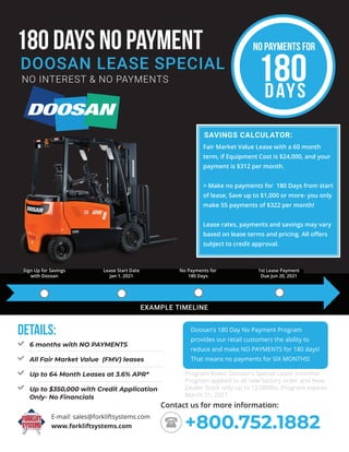 180 DAYS NO PAYMENT
NO INTEREST & NO PAYMENTS
DOOSAN LEASE SPECIAL
EXAMPLE TIMELINE
SAVINGS CALCULATOR:
www.forkliftsystems.com
E-mail: sales@forkliftsystems.com
+800.752.1882
Contact us for more information:
Doosan’s 180 Day No Payment Program
provides our retail customers the ability to
reduce and make NO PAYMENTS for 180 days!
That means no payments for SIX MONTHS!
Fair Market Value Lease with a 60 month
term, if Equipment Cost is $24,000, and your
payment is $312 per month.
> Make no payments for 180 Days from start
of lease, Save up to $1,000 or more- you only
make 55 payments of $322 per month!
Lease rates, payments and savings may vary
based on lease terms and pricing. All offers
subject to credit approval.
6 months with NO PAYMENTS
All Fair Market Value (FMV) leases
Up to 64 Month Leases at 3.6% APR*
Up to $350,000 with Credit Application
Only- No Financials
Details:
NO PAYMENTS FOR
180
DAYS
Program Rules: Doosan’s Special Lease Incentive
Program applied to all new factory order and New
Dealer Stock only up to 12,000lbs. Program expires
March 31, 2021.
Sign Up for Savings
with Doosan
Lease Start Date
Jan 1, 2021
No Payments for
180 Days
1st Lease Payment
Due Jun 20, 2021
 