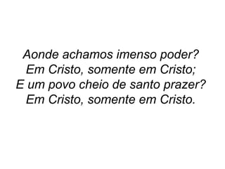 Aonde achamos imenso poder?
Em Cristo, somente em Cristo;
E um povo cheio de santo prazer?
Em Cristo, somente em Cristo.
 