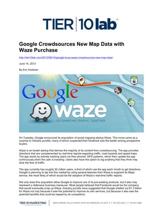  
Google Crowdsources New Map Data with
Waze Purchase
http://tier10lab.com/2013/06/14/google-buys-waze-crowdsources-new-map-data/
June 14, 2013
By Eric Huebner
On Tuesday, Google announced its acquisition of social mapping startup Waze. This move came as a
surprise to industry pundits, many of whom suspected that Facebook was the leader among prospective
buyers.
Waze is an Israeli startup that derives the majority of its content from crowdsourcing. The app provides
directions that are complemented by real-time reports regarding traffic, road hazards and speed traps.
The app works by actively tracking users via their phones’ GPS systems, which then update the app
continuously when the user is traveling. Users also have the option to log anything that they think may
slow the flow of traffic.
The app currently has roughly 50 million users, a third of which use the app each month to get directions.
Google is planning to tap into this market by using several features from Waze to augment its Maps
service, the most likely of which would be the adoption of Waze’s real-time traffic reports.
Not only does this acquisition allow Google to improve one of its pre-existing products, but it also may
represent a defensive business maneuver. Most people believed that Facebook would be the company
that would eventually snap up Waze. Industry pundits have suggested that Google shelled out $1.3 billion
for Waze not only because it saw the potential to improve its own services, but because it also saw the
potential benefits that could be reaped by its competitors.
 