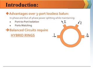 Introduction:
Advantages over 3-port lossless balun:
  In-phase and Out-of-phase power splitting while maintaining:
      Port-to-Port Isolation
      Ports Matching
Balanced Circuits require
  HYBRID RINGS
 