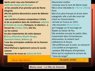 Mick MICHEYL MARIE-JOSE
Marie-José : La fille de Dolorès
Après avoir reçu une formation à l'
école des beaux-arts de Lyon
et les conseils d'un premier prix de Rome
(Hugrel),
elle fut peintre-décoratrice avant de débuter
en 1949
une carrière d'auteur-compositeur à Paris
et de se produire dans de nombreux cabarets
(L'Échelle de Jacob, l'Arlequin, le Liberty's...).
Durant les années 1950, elle fut,
sur les scènes
les plus importantes de cette époque
(Pacra, Alhambra, Moulin Rouge,
Gaumont Palace, Bobino...),
l'une des principales vedettes de la chanson
française.
Mick Micheyl a également connu le succès
comme
meneuse de revue au Casino de Paris
Mauricette Lluillier
(connue sous le nom de Marie-José)
Née à Oran Décédée le 4 février 2002 à
Paris
Née d'un père français et d'une mère
espagnole, elle y suit des cours de
chant au Conservatoire.
Arrivée en France en 1937,
elle rencontre Michel Simon
qui l'engage sur le tournage de
Naples au baiser de feu.
Elle enchaîne ensuite les petits rôles,
notamment dans Circonstances
attenuantes, Ils etaient neuf
celibataires et Douce.
Elle préfèrera par la suite, se consacrer
à la variété et enregistrera
quelque 300 disques d'inspiration
latine qui lui vaudront le surnom de
"reine du tango".
 