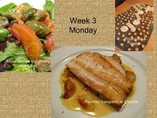 Week 3 Monday Blood orange and green olive salad Pan fried kampachi w/ gnocchi Proscuitto & melon 