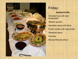 Friday:   Seafood buffet Smoked trout with beet  horseradish Salmon gravlax Assorted caviar with blinis Fresh oysters with mignonette Steamed clams C é viche  Mocha P ô ts de crème  