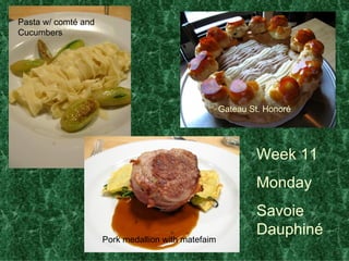 Week 11 Monday  Savoie Dauphin é Pasta w/ comt é  and Cucumbers Pork medallion with matefaim Gateau St. Honor é 