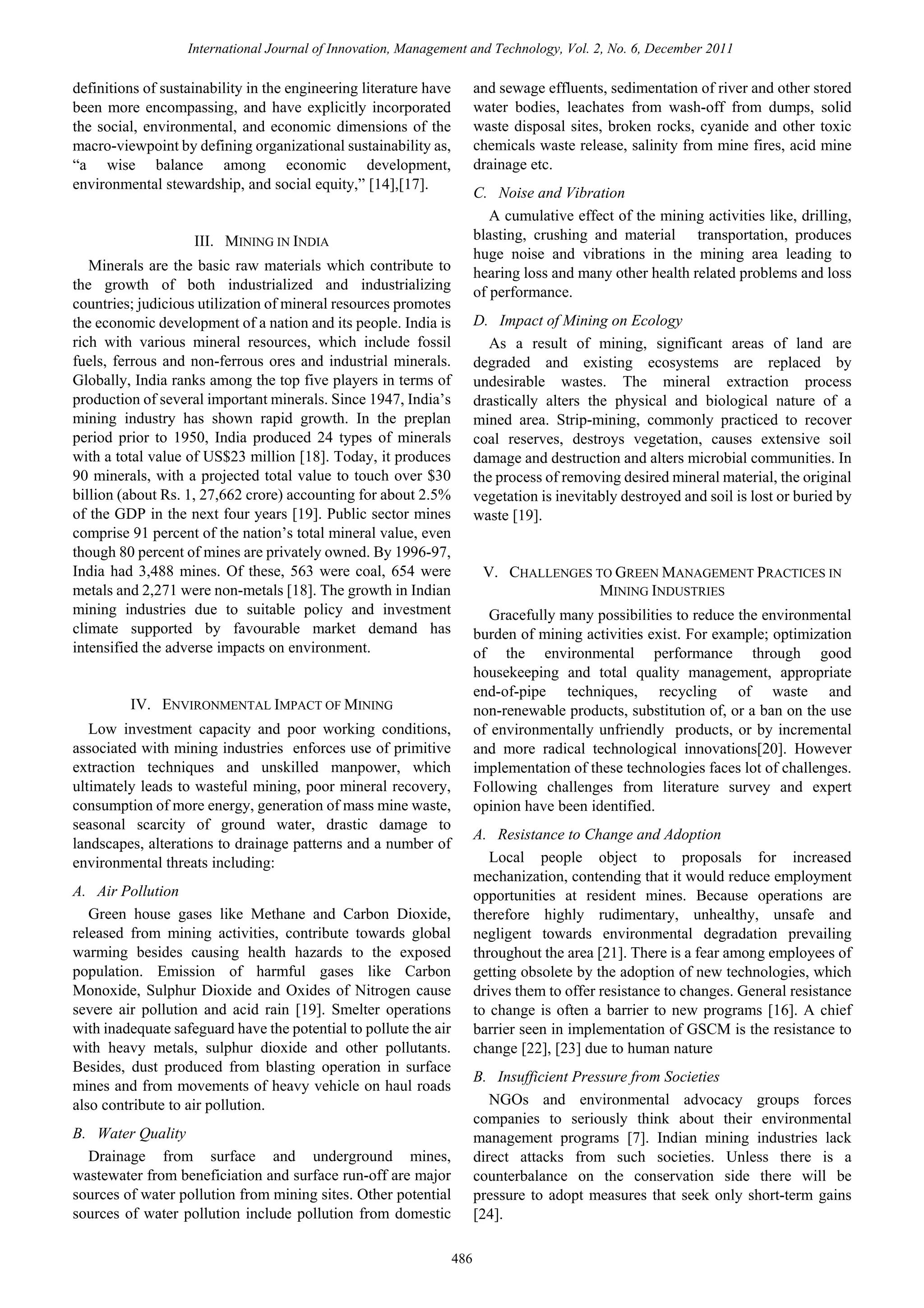 International Journal of Innovation, Management and Technology, Vol. 2, No. 6, December 2011

and sewage effluents, sedimentation of river and other stored
water bodies, leachates from wash-off from dumps, solid
waste disposal sites, broken rocks, cyanide and other toxic
chemicals waste release, salinity from mine fires, acid mine
drainage etc.

definitions of sustainability in the engineering literature have
been more encompassing, and have explicitly incorporated
the social, environmental, and economic dimensions of the
macro-viewpoint by defining organizational sustainability as,
“a wise balance among economic development,
environmental stewardship, and social equity,” [14],[17].

C. Noise and Vibration
A cumulative effect of the mining activities like, drilling,
blasting, crushing and material transportation, produces
huge noise and vibrations in the mining area leading to
hearing loss and many other health related problems and loss
of performance.

III. MINING IN INDIA
Minerals are the basic raw materials which contribute to
the growth of both industrialized and industrializing
countries; judicious utilization of mineral resources promotes
the economic development of a nation and its people. India is
rich with various mineral resources, which include fossil
fuels, ferrous and non-ferrous ores and industrial minerals.
Globally, India ranks among the top five players in terms of
production of several important minerals. Since 1947, India’s
mining industry has shown rapid growth. In the preplan
period prior to 1950, India produced 24 types of minerals
with a total value of US$23 million [18]. Today, it produces
90 minerals, with a projected total value to touch over $30
billion (about Rs. 1, 27,662 crore) accounting for about 2.5%
of the GDP in the next four years [19]. Public sector mines
comprise 91 percent of the nation’s total mineral value, even
though 80 percent of mines are privately owned. By 1996-97,
India had 3,488 mines. Of these, 563 were coal, 654 were
metals and 2,271 were non-metals [18]. The growth in Indian
mining industries due to suitable policy and investment
climate supported by favourable market demand has
intensified the adverse impacts on environment.

D. Impact of Mining on Ecology
As a result of mining, significant areas of land are
degraded and existing ecosystems are replaced by
undesirable wastes. The mineral extraction process
drastically alters the physical and biological nature of a
mined area. Strip-mining, commonly practiced to recover
coal reserves, destroys vegetation, causes extensive soil
damage and destruction and alters microbial communities. In
the process of removing desired mineral material, the original
vegetation is inevitably destroyed and soil is lost or buried by
waste [19].

V. CHALLENGES TO GREEN MANAGEMENT PRACTICES IN
MINING INDUSTRIES
Gracefully many possibilities to reduce the environmental
burden of mining activities exist. For example; optimization
of the environmental performance through good
housekeeping and total quality management, appropriate
end-of-pipe techniques, recycling of waste and
non-renewable products, substitution of, or a ban on the use
of environmentally unfriendly products, or by incremental
and more radical technological innovations[20]. However
implementation of these technologies faces lot of challenges.
Following challenges from literature survey and expert
opinion have been identified.

IV. ENVIRONMENTAL IMPACT OF MINING
Low investment capacity and poor working conditions,
associated with mining industries enforces use of primitive
extraction techniques and unskilled manpower, which
ultimately leads to wasteful mining, poor mineral recovery,
consumption of more energy, generation of mass mine waste,
seasonal scarcity of ground water, drastic damage to
landscapes, alterations to drainage patterns and a number of
environmental threats including:

A. Resistance to Change and Adoption
Local people object to proposals for increased
mechanization, contending that it would reduce employment
opportunities at resident mines. Because operations are
therefore highly rudimentary, unhealthy, unsafe and
negligent towards environmental degradation prevailing
throughout the area [21]. There is a fear among employees of
getting obsolete by the adoption of new technologies, which
drives them to offer resistance to changes. General resistance
to change is often a barrier to new programs [16]. A chief
barrier seen in implementation of GSCM is the resistance to
change [22], [23] due to human nature

A. Air Pollution
Green house gases like Methane and Carbon Dioxide,
released from mining activities, contribute towards global
warming besides causing health hazards to the exposed
population. Emission of harmful gases like Carbon
Monoxide, Sulphur Dioxide and Oxides of Nitrogen cause
severe air pollution and acid rain [19]. Smelter operations
with inadequate safeguard have the potential to pollute the air
with heavy metals, sulphur dioxide and other pollutants.
Besides, dust produced from blasting operation in surface
mines and from movements of heavy vehicle on haul roads
also contribute to air pollution.

B. Insufficient Pressure from Societies
NGOs and environmental advocacy groups forces
companies to seriously think about their environmental
management programs [7]. Indian mining industries lack
direct attacks from such societies. Unless there is a
counterbalance on the conservation side there will be
pressure to adopt measures that seek only short-term gains
[24].

B. Water Quality
Drainage from surface and underground mines,
wastewater from beneficiation and surface run-off are major
sources of water pollution from mining sites. Other potential
sources of water pollution include pollution from domestic
486

 