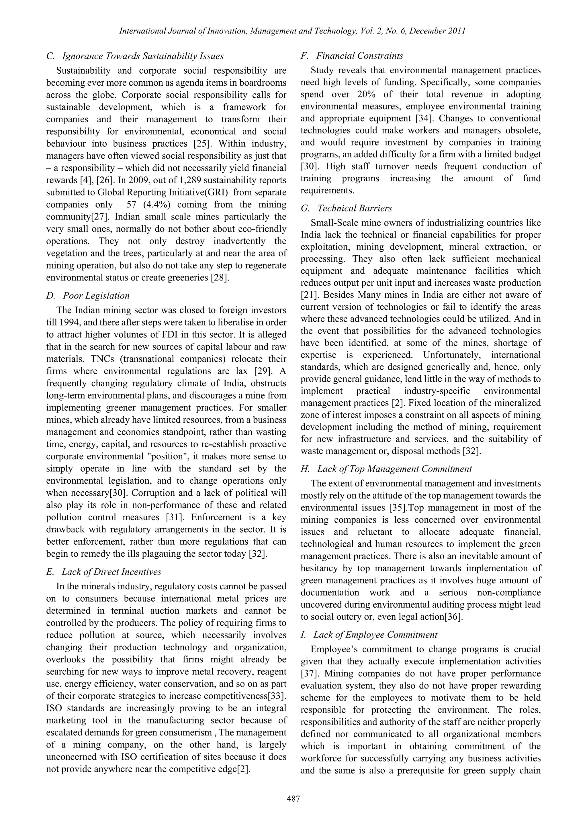 International Journal of Innovation, Management and Technology, Vol. 2, No. 6, December 2011

F. Financial Constraints
Study reveals that environmental management practices
need high levels of funding. Specifically, some companies
spend over 20% of their total revenue in adopting
environmental measures, employee environmental training
and appropriate equipment [34]. Changes to conventional
technologies could make workers and managers obsolete,
and would require investment by companies in training
programs, an added difficulty for a firm with a limited budget
[30]. High staff turnover needs frequent conduction of
training programs increasing the amount of fund
requirements.

C. Ignorance Towards Sustainability Issues
Sustainability and corporate social responsibility are
becoming ever more common as agenda items in boardrooms
across the globe. Corporate social responsibility calls for
sustainable development, which is a framework for
companies and their management to transform their
responsibility for environmental, economical and social
behaviour into business practices [25]. Within industry,
managers have often viewed social responsibility as just that
– a responsibility – which did not necessarily yield financial
rewards [4], [26]. In 2009, out of 1,289 sustainability reports
submitted to Global Reporting Initiative(GRI) from separate
companies only 57 (4.4%) coming from the mining
community[27]. Indian small scale mines particularly the
very small ones, normally do not bother about eco-friendly
operations. They not only destroy inadvertently the
vegetation and the trees, particularly at and near the area of
mining operation, but also do not take any step to regenerate
environmental status or create greeneries [28].

G. Technical Barriers
Small-Scale mine owners of industrializing countries like
India lack the technical or financial capabilities for proper
exploitation, mining development, mineral extraction, or
processing. They also often lack sufficient mechanical
equipment and adequate maintenance facilities which
reduces output per unit input and increases waste production
[21]. Besides Many mines in India are either not aware of
current version of technologies or fail to identify the areas
where these advanced technologies could be utilized. And in
the event that possibilities for the advanced technologies
have been identified, at some of the mines, shortage of
expertise is experienced. Unfortunately, international
standards, which are designed generically and, hence, only
provide general guidance, lend little in the way of methods to
implement practical industry-specific environmental
management practices [2]. Fixed location of the mineralized
zone of interest imposes a constraint on all aspects of mining
development including the method of mining, requirement
for new infrastructure and services, and the suitability of
waste management or, disposal methods [32].

D. Poor Legislation
The Indian mining sector was closed to foreign investors
till 1994, and there after steps were taken to liberalise in order
to attract higher volumes of FDI in this sector. It is alleged
that in the search for new sources of capital labour and raw
materials, TNCs (transnational companies) relocate their
firms where environmental regulations are lax [29]. A
frequently changing regulatory climate of India, obstructs
long-term environmental plans, and discourages a mine from
implementing greener management practices. For smaller
mines, which already have limited resources, from a business
management and economics standpoint, rather than wasting
time, energy, capital, and resources to re-establish proactive
corporate environmental "position", it makes more sense to
simply operate in line with the standard set by the
environmental legislation, and to change operations only
when necessary[30]. Corruption and a lack of political will
also play its role in non-performance of these and related
pollution control measures [31]. Enforcement is a key
drawback with regulatory arrangements in the sector. It is
better enforcement, rather than more regulations that can
begin to remedy the ills plagauing the sector today [32].

H. Lack of Top Management Commitment
The extent of environmental management and investments
mostly rely on the attitude of the top management towards the
environmental issues [35].Top management in most of the
mining companies is less concerned over environmental
issues and reluctant to allocate adequate financial,
technological and human resources to implement the green
management practices. There is also an inevitable amount of
hesitancy by top management towards implementation of
green management practices as it involves huge amount of
documentation work and a serious non-compliance
uncovered during environmental auditing process might lead
to social outcry or, even legal action[36].

E. Lack of Direct Incentives
In the minerals industry, regulatory costs cannot be passed
on to consumers because international metal prices are
determined in terminal auction markets and cannot be
controlled by the producers. The policy of requiring firms to
reduce pollution at source, which necessarily involves
changing their production technology and organization,
overlooks the possibility that firms might already be
searching for new ways to improve metal recovery, reagent
use, energy efficiency, water conservation, and so on as part
of their corporate strategies to increase competitiveness[33].
ISO standards are increasingly proving to be an integral
marketing tool in the manufacturing sector because of
escalated demands for green consumerism , The management
of a mining company, on the other hand, is largely
unconcerned with ISO certification of sites because it does
not provide anywhere near the competitive edge[2].

I. Lack of Employee Commitment
Employee’s commitment to change programs is crucial
given that they actually execute implementation activities
[37]. Mining companies do not have proper performance
evaluation system, they also do not have proper rewarding
scheme for the employees to motivate them to be held
responsible for protecting the environment. The roles,
responsibilities and authority of the staff are neither properly
defined nor communicated to all organizational members
which is important in obtaining commitment of the
workforce for successfully carrying any business activities
and the same is also a prerequisite for green supply chain
487

 