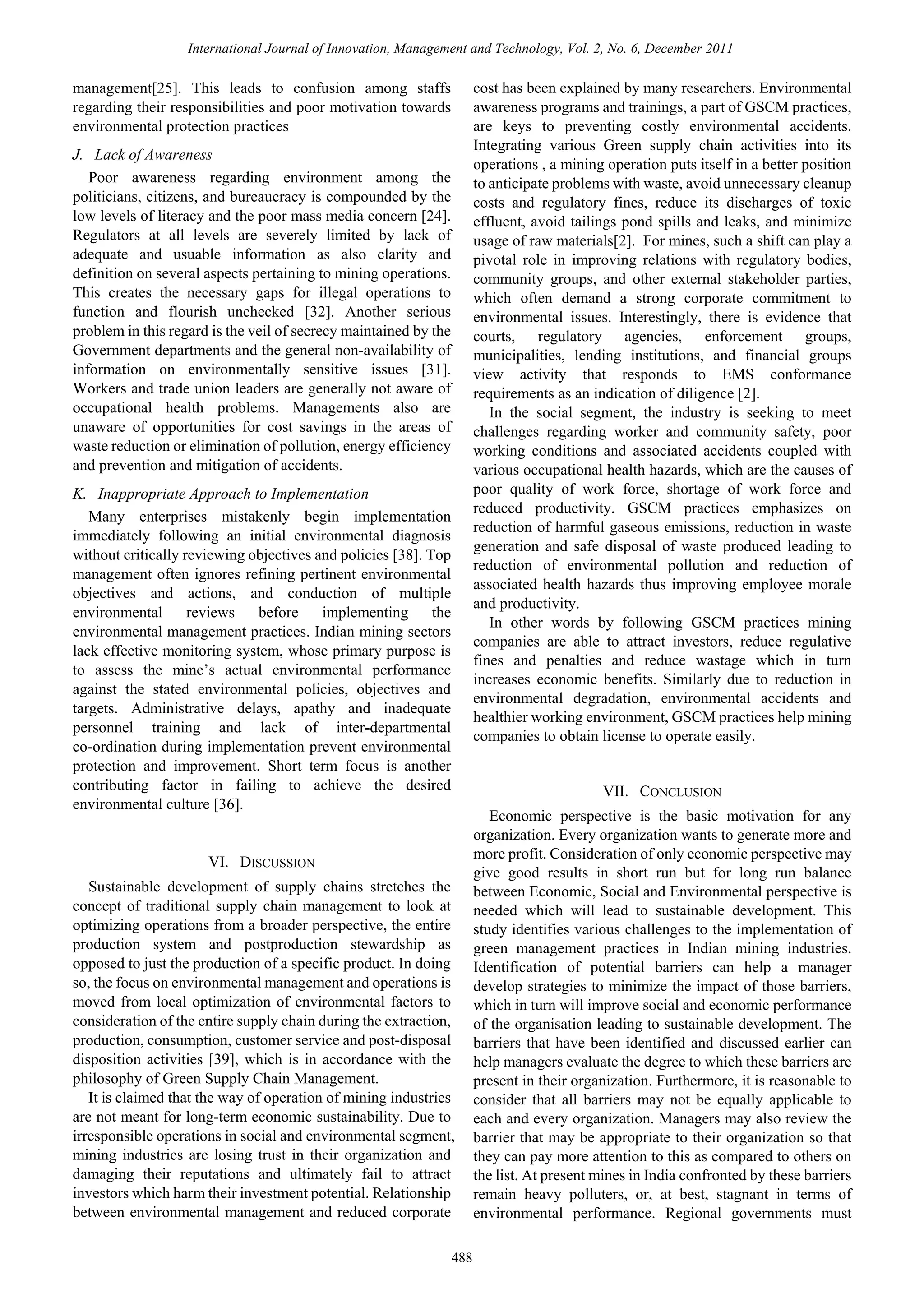 International Journal of Innovation, Management and Technology, Vol. 2, No. 6, December 2011

cost has been explained by many researchers. Environmental
awareness programs and trainings, a part of GSCM practices,
are keys to preventing costly environmental accidents.
Integrating various Green supply chain activities into its
operations , a mining operation puts itself in a better position
to anticipate problems with waste, avoid unnecessary cleanup
costs and regulatory fines, reduce its discharges of toxic
effluent, avoid tailings pond spills and leaks, and minimize
usage of raw materials[2]. For mines, such a shift can play a
pivotal role in improving relations with regulatory bodies,
community groups, and other external stakeholder parties,
which often demand a strong corporate commitment to
environmental issues. Interestingly, there is evidence that
courts, regulatory agencies, enforcement groups,
municipalities, lending institutions, and financial groups
view activity that responds to EMS conformance
requirements as an indication of diligence [2].
In the social segment, the industry is seeking to meet
challenges regarding worker and community safety, poor
working conditions and associated accidents coupled with
various occupational health hazards, which are the causes of
poor quality of work force, shortage of work force and
reduced productivity. GSCM practices emphasizes on
reduction of harmful gaseous emissions, reduction in waste
generation and safe disposal of waste produced leading to
reduction of environmental pollution and reduction of
associated health hazards thus improving employee morale
and productivity.
In other words by following GSCM practices mining
companies are able to attract investors, reduce regulative
fines and penalties and reduce wastage which in turn
increases economic benefits. Similarly due to reduction in
environmental degradation, environmental accidents and
healthier working environment, GSCM practices help mining
companies to obtain license to operate easily.

management[25]. This leads to confusion among staffs
regarding their responsibilities and poor motivation towards
environmental protection practices
J. Lack of Awareness
Poor awareness regarding environment among the
politicians, citizens, and bureaucracy is compounded by the
low levels of literacy and the poor mass media concern [24].
Regulators at all levels are severely limited by lack of
adequate and usuable information as also clarity and
definition on several aspects pertaining to mining operations.
This creates the necessary gaps for illegal operations to
function and flourish unchecked [32]. Another serious
problem in this regard is the veil of secrecy maintained by the
Government departments and the general non-availability of
information on environmentally sensitive issues [31].
Workers and trade union leaders are generally not aware of
occupational health problems. Managements also are
unaware of opportunities for cost savings in the areas of
waste reduction or elimination of pollution, energy efficiency
and prevention and mitigation of accidents.
K. Inappropriate Approach to Implementation
Many enterprises mistakenly begin implementation
immediately following an initial environmental diagnosis
without critically reviewing objectives and policies [38]. Top
management often ignores refining pertinent environmental
objectives and actions, and conduction of multiple
environmental
reviews
before
implementing
the
environmental management practices. Indian mining sectors
lack effective monitoring system, whose primary purpose is
to assess the mine’s actual environmental performance
against the stated environmental policies, objectives and
targets. Administrative delays, apathy and inadequate
personnel training and lack of inter-departmental
co-ordination during implementation prevent environmental
protection and improvement. Short term focus is another
contributing factor in failing to achieve the desired
environmental culture [36].

VII. CONCLUSION

VI. DISCUSSION
Sustainable development of supply chains stretches the
concept of traditional supply chain management to look at
optimizing operations from a broader perspective, the entire
production system and postproduction stewardship as
opposed to just the production of a specific product. In doing
so, the focus on environmental management and operations is
moved from local optimization of environmental factors to
consideration of the entire supply chain during the extraction,
production, consumption, customer service and post-disposal
disposition activities [39], which is in accordance with the
philosophy of Green Supply Chain Management.
It is claimed that the way of operation of mining industries
are not meant for long-term economic sustainability. Due to
irresponsible operations in social and environmental segment,
mining industries are losing trust in their organization and
damaging their reputations and ultimately fail to attract
investors which harm their investment potential. Relationship
between environmental management and reduced corporate
488

Economic perspective is the basic motivation for any
organization. Every organization wants to generate more and
more profit. Consideration of only economic perspective may
give good results in short run but for long run balance
between Economic, Social and Environmental perspective is
needed which will lead to sustainable development. This
study identifies various challenges to the implementation of
green management practices in Indian mining industries.
Identification of potential barriers can help a manager
develop strategies to minimize the impact of those barriers,
which in turn will improve social and economic performance
of the organisation leading to sustainable development. The
barriers that have been identified and discussed earlier can
help managers evaluate the degree to which these barriers are
present in their organization. Furthermore, it is reasonable to
consider that all barriers may not be equally applicable to
each and every organization. Managers may also review the
barrier that may be appropriate to their organization so that
they can pay more attention to this as compared to others on
the list. At present mines in India confronted by these barriers
remain heavy polluters, or, at best, stagnant in terms of
environmental performance. Regional governments must

 