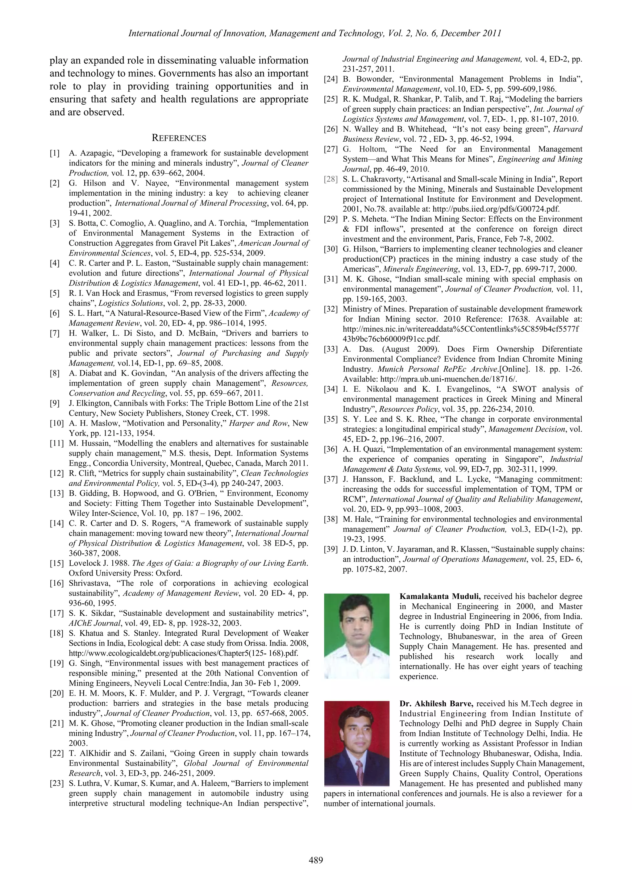 International Journal of Innovation, Management and Technology, Vol. 2, No. 6, December 2011

play an expanded role in disseminating valuable information
and technology to mines. Governments has also an important
role to play in providing training opportunities and in
ensuring that safety and health regulations are appropriate
and are observed.

[24]
[25]

[26]

REFERENCES
[1]

[2]

[3]

[4]

[5]
[6]
[7]

[8]

[9]
[10]
[11]

[12]
[13]

[14]

[15]
[16]

[17]
[18]

[19]

[20]

[21]

[22]

[23]

A. Azapagic, “Developing a framework for sustainable development
indicators for the mining and minerals industry”, Journal of Cleaner
Production, vol. 12, pp. 639–662, 2004.
G. Hilson and V. Nayee, “Environmental management system
implementation in the mining industry: a key to achieving cleaner
production”, International Journal of Mineral Processing, vol. 64, pp.
19-41, 2002.
S. Botta, C. Comoglio, A. Quaglino, and A. Torchia, “Implementation
of Environmental Management Systems in the Extraction of
Construction Aggregates from Gravel Pit Lakes”, American Journal of
Environmental Sciences, vol. 5, ED-4, pp. 525-534, 2009.
C. R. Carter and P. L. Easton, “Sustainable supply chain management:
evolution and future directions”, International Journal of Physical
Distribution & Logistics Management, vol. 41 ED-1, pp. 46-62, 2011.
R. I. Van Hock and Erasmus, “From reversed logistics to green supply
chains”, Logistics Solutions, vol. 2, pp. 28-33, 2000.
S. L. Hart, “A Natural-Resource-Based View of the Firm”, Academy of
Management Review, vol. 20, ED- 4, pp. 986–1014, 1995.
H. Walker, L. Di Sisto, and D. McBain, “Drivers and barriers to
environmental supply chain management practices: lessons from the
public and private sectors”, Journal of Purchasing and Supply
Management, vol.14, ED-1, pp. 69–85, 2008.
A. Diabat and K. Govindan, “An analysis of the drivers affecting the
implementation of green supply chain Management”, Resources,
Conservation and Recycling, vol. 55, pp. 659–667, 2011.
J. Elkington, Cannibals with Forks: The Triple Bottom Line of the 21st
Century, New Society Publishers, Stoney Creek, CT. 1998.
A. H. Maslow, “Motivation and Personality,” Harper and Row, New
York, pp. 121-133, 1954.
M. Hussain, “Modelling the enablers and alternatives for sustainable
supply chain management,” M.S. thesis, Dept. Information Systems
Engg., Concordia University, Montreal, Quebec, Canada, March 2011.
R. Clift, “Metrics for supply chain sustainability”, Clean Technologies
and Environmental Policy, vol. 5, ED-(3-4), pp 240-247, 2003.
B. Gidding, B. Hopwood, and G. O'Brien, “ Environment, Economy
and Society: Fitting Them Together into Sustainable Development”,
Wiley Inter-Science, Vol. 10, pp. 187 – 196, 2002.
C. R. Carter and D. S. Rogers, “A framework of sustainable supply
chain management: moving toward new theory”, International Journal
of Physical Distribution & Logistics Management, vol. 38 ED-5, pp.
360-387, 2008.
Lovelock J. 1988. The Ages of Gaia: a Biography of our Living Earth.
Oxford University Press: Oxford.
Shrivastava, “The role of corporations in achieving ecological
sustainability”, Academy of Management Review, vol. 20 ED- 4, pp.
936-60, 1995.
S. K. Sikdar, “Sustainable development and sustainability metrics”,
AIChE Journal, vol. 49, ED- 8, pp. 1928-32, 2003.
S. Khatua and S. Stanley. Integrated Rural Development of Weaker
Sections in India, Ecological debt: A case study from Orissa. India. 2008,
http://www.ecologicaldebt.org/publicaciones/Chapter5(125- 168).pdf.
G. Singh, “Environmental issues with best management practices of
responsible mining,” presented at the 20th National Convention of
Mining Engineers, Neyveli Local Centre:India, Jan 30- Feb 1, 2009.
E. H. M. Moors, K. F. Mulder, and P. J. Vergragt, “Towards cleaner
production: barriers and strategies in the base metals producing
industry”, Journal of Cleaner Production, vol. 13, pp. 657-668, 2005.
M. K. Ghose, “Promoting cleaner production in the Indian small-scale
mining Industry”, Journal of Cleaner Production, vol. 11, pp. 167–174,
2003.
T. AlKhidir and S. Zailani, “Going Green in supply chain towards
Environmental Sustainability”, Global Journal of Environmental
Research, vol. 3, ED-3, pp. 246-251, 2009.
S. Luthra, V. Kumar, S. Kumar, and A. Haleem, “Barriers to implement
green supply chain management in automobile industry using
interpretive structural modeling technique-An Indian perspective”,

489

[27]

[28]

[29]

[30]

[31]

[32]

[33]

[34]

[35]

[36]

[37]

[38]

[39]

Journal of Industrial Engineering and Management, vol. 4, ED-2, pp.
231-257, 2011.
B. Bowonder, “Environmental Management Problems in India”,
Environmental Management, vol.10, ED- 5, pp. 599-609,1986.
R. K. Mudgal, R. Shankar, P. Talib, and T. Raj, “Modeling the barriers
of green supply chain practices: an Indian perspective”, Int. Journal of
Logistics Systems and Management, vol. 7, ED-. 1, pp. 81-107, 2010.
N. Walley and B. Whitehead, “It’s not easy being green”, Harvard
Business Review, vol. 72 , ED- 3, pp. 46-52, 1994.
G. Holtom, “The Need for an Environmental Management
System—and What This Means for Mines”, Engineering and Mining
Journal, pp. 46-49, 2010.
S. L. Chakravorty, “Artisanal and Small-scale Mining in India”, Report
commissioned by the Mining, Minerals and Sustainable Development
project of International Institute for Environment and Development.
2001, No.78. available at: http://pubs.iied.org/pdfs/G00724.pdf.
P. S. Meheta. “The Indian Mining Sector: Effects on the Environment
& FDI inflows”, presented at the conference on foreign direct
investment and the environment, Paris, France, Feb 7-8, 2002.
G. Hilson, “Barriers to implementing cleaner technologies and cleaner
production(CP) practices in the mining industry a case study of the
Americas”, Minerals Engineering, vol. 13, ED-7, pp. 699-717, 2000.
M. K. Ghose, “Indian small-scale mining with special emphasis on
environmental management”, Journal of Cleaner Production, vol. 11,
pp. 159-165, 2003.
Ministry of Mines. Preparation of sustainable development framework
for Indian Mining sector. 2010 Reference: I7638. Available at:
http://mines.nic.in/writereaddata%5CContentlinks%5C859b4cf5577f
43b9bc76cb60009f91cc.pdf.
A. Das. (August 2009). Does Firm Ownership Diferentiate
Environmental Compliance? Evidence from Indian Chromite Mining
Industry. Munich Personal RePEc Archive.[Online]. 18. pp. 1-26.
Available: http://mpra.ub.uni-muenchen.de/18716/.
I. E. Nikolaou and K. I. Evangelinos, “A SWOT analysis of
environmental management practices in Greek Mining and Mineral
Industry”, Resources Policy, vol. 35, pp. 226-234, 2010.
S. Y. Lee and S. K. Rhee, “The change in corporate environmental
strategies: a longitudinal empirical study”, Management Decision, vol.
45, ED- 2, pp.196–216, 2007.
A. H. Quazi, “Implementation of an environmental management system:
the experience of companies operating in Singapore”, Industrial
Management & Data Systems, vol. 99, ED-7, pp. 302-311, 1999.
J. Hansson, F. Backlund, and L. Lycke, “Managing commitment:
increasing the odds for successful implementation of TQM, TPM or
RCM”, International Journal of Quality and Reliability Management,
vol. 20, ED- 9, pp.993–1008, 2003.
M. Hale, “Training for environmental technologies and environmental
management” Journal of Cleaner Production, vol.3, ED-(1-2), pp.
19-23, 1995.
J. D. Linton, V. Jayaraman, and R. Klassen, “Sustainable supply chains:
an introduction”, Journal of Operations Management, vol. 25, ED- 6,
pp. 1075-82, 2007.
Kamalakanta Muduli, received his bachelor degree
in Mechanical Engineering in 2000, and Master
degree in Industrial Engineering in 2006, from India.
He is currently doing PhD in Indian Institute of
Technology, Bhubaneswar, in the area of Green
Supply Chain Management. He has. presented and
published his research work locally and
internationally. He has over eight years of teaching
experience.

Dr. Akhilesh Barve, received his M.Tech degree in
Industrial Engineering from Indian Institute of
Technology Delhi and PhD degree in Supply Chain
from Indian Institute of Technology Delhi, India. He
is currently working as Assistant Professor in Indian
Institute of Technology Bhubaneswar, Odisha, India.
His are of interest includes Supply Chain Management,
Green Supply Chains, Quality Control, Operations
Management. He has presented and published many
papers in international conferences and journals. He is also a reviewer for a
number of international journals.

 