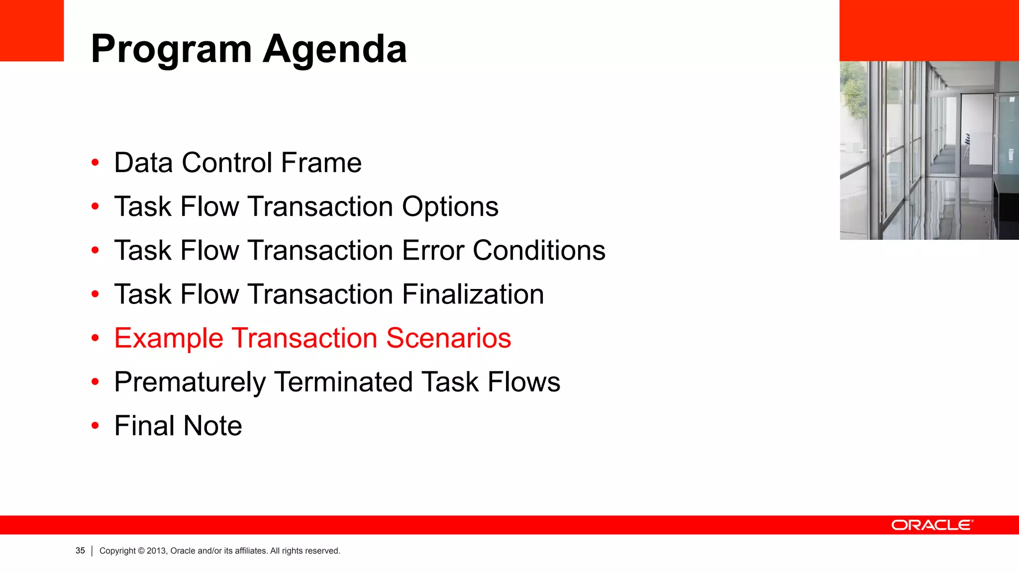 35 Copyright © 2013, Oracle and/or its affiliates. All rights reserved.
Program Agenda
•  Data Control Frame
•  Task Flow Transaction Options
•  Task Flow Transaction Error Conditions
•  Task Flow Transaction Finalization
•  Example Transaction Scenarios
•  Prematurely Terminated Task Flows
•  Final Note
 