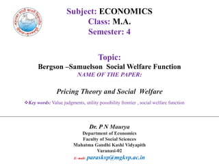 Subject: ECONOMICS
Class: M.A.
Semester: 4
Topic:
Bergson –Samuelson Social Welfare Function
NAME OF THE PAPER:
Pricing Theory and Social Welfare
Key words: Value judgments, utility possibility frontier , social welfare function
Dr. P N Maurya
Department of Economics
Faculty of Social Sciences
Mahatma Gandhi Kashi Vidyapith
Varanasi-02
E: mail: paraskvp@mgkvp.ac.in
 