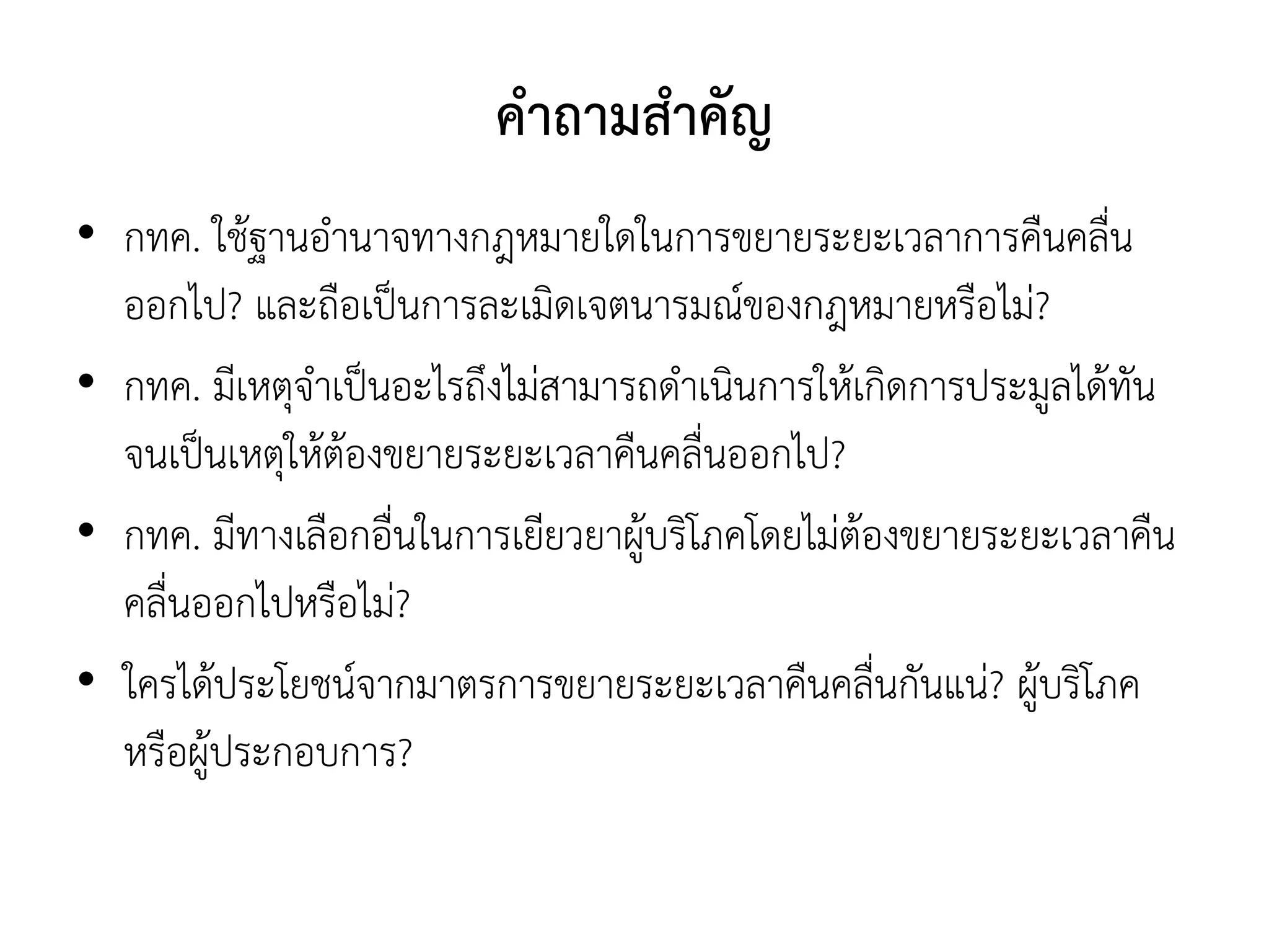 คาถามสาคัญ
• กทค. ใช้ฐานอานาจทางกฎหมายใดในการขยายระยะเวลาการคืนคลื่น
ออกไป? และถือเป็นการละเมิดเจตนารมณ์ของกฎหมายหรือไม่?
• กทค. มีเหตุจาเป็นอะไรถึงไม่สามารถดาเนินการให้เกิดการประมูลได้ทัน
จนเป็นเหตุให้ต้องขยายระยะเวลาคืนคลื่นออกไป?
• กทค. มีทางเลือกอื่นในการเยียวยาผู้บริโภคโดยไม่ต้องขยายระยะเวลาคืน
คลื่นออกไปหรือไม่?
• ใครได้ประโยชน์จากมาตรการขยายระยะเวลาคืนคลื่นกันแน่? ผู้บริโภค
หรือผู้ประกอบการ?
 