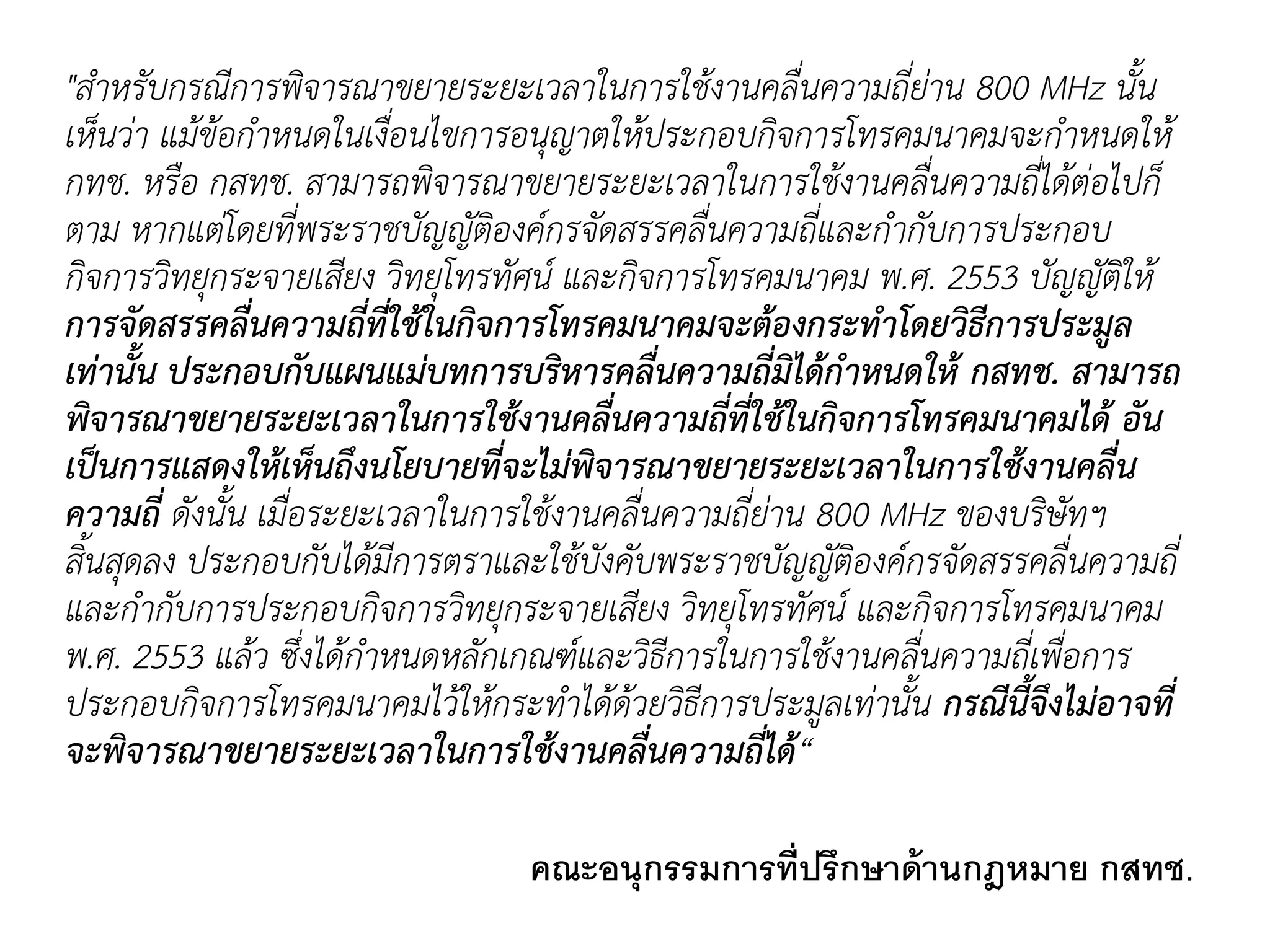 "สำหรับกรณีกำรพิจำรณำขยำยระยะเวลำในกำรใช้งำนคลื่นควำมถี่ย่ำน 800 MHz นั้น
เห็นว่ำ แม้ข้อกำหนดในเงื่อนไขกำรอนุญำตให้ประกอบกิจกำรโทรคมนำคมจะกำหนดให้
กทช. หรือ กสทช. สำมำรถพิจำรณำขยำยระยะเวลำในกำรใช้งำนคลื่นควำมถี่ได้ต่อไปก็
ตำม หำกแต่โดยที่พระรำชบัญญัติองค์กรจัดสรรคลื่นควำมถี่และกำกับกำรประกอบ
กิจกำรวิทยุกระจำยเสียง วิทยุโทรทัศน์ และกิจกำรโทรคมนำคม พ.ศ. 2553 บัญญัติให้
การจัดสรรคลื่นความถี่ที่ใช้ในกิจการโทรคมนาคมจะต้องกระทาโดยวิธีการประมูล
เท่านั้น ประกอบกับแผนแม่บทการบริหารคลื่นความถี่มิได้กาหนดให้ กสทช. สามารถ
พิจารณาขยายระยะเวลาในการใช้งานคลื่นความถี่ที่ใช้ในกิจการโทรคมนาคมได้ อัน
เป็นการแสดงให้เห็นถึงนโยบายที่จะไม่พิจารณาขยายระยะเวลาในการใช้งานคลื่น
ความถี่ ดังนั้น เมื่อระยะเวลำในกำรใช้งำนคลื่นควำมถี่ย่ำน 800 MHz ของบริษัทฯ
สิ้นสุดลง ประกอบกับได้มีกำรตรำและใช้บังคับพระรำชบัญญัติองค์กรจัดสรรคลื่นควำมถี่
และกำกับกำรประกอบกิจกำรวิทยุกระจำยเสียง วิทยุโทรทัศน์ และกิจกำรโทรคมนำคม
พ.ศ. 2553 แล้ว ซึ่งได้กำหนดหลักเกณฑ์และวิธีกำรในกำรใช้งำนคลื่นควำมถี่เพื่อกำร
ประกอบกิจกำรโทรคมนำคมไว้ให้กระทำได้ด้วยวิธีกำรประมูลเท่ำนั้น กรณีนี้จึงไม่อาจที่
จะพิจารณาขยายระยะเวลาในการใช้งานคลื่นความถี่ได้“
คณะอนุกรรมการที่ปรึกษาด้านกฎหมาย กสทช.
 