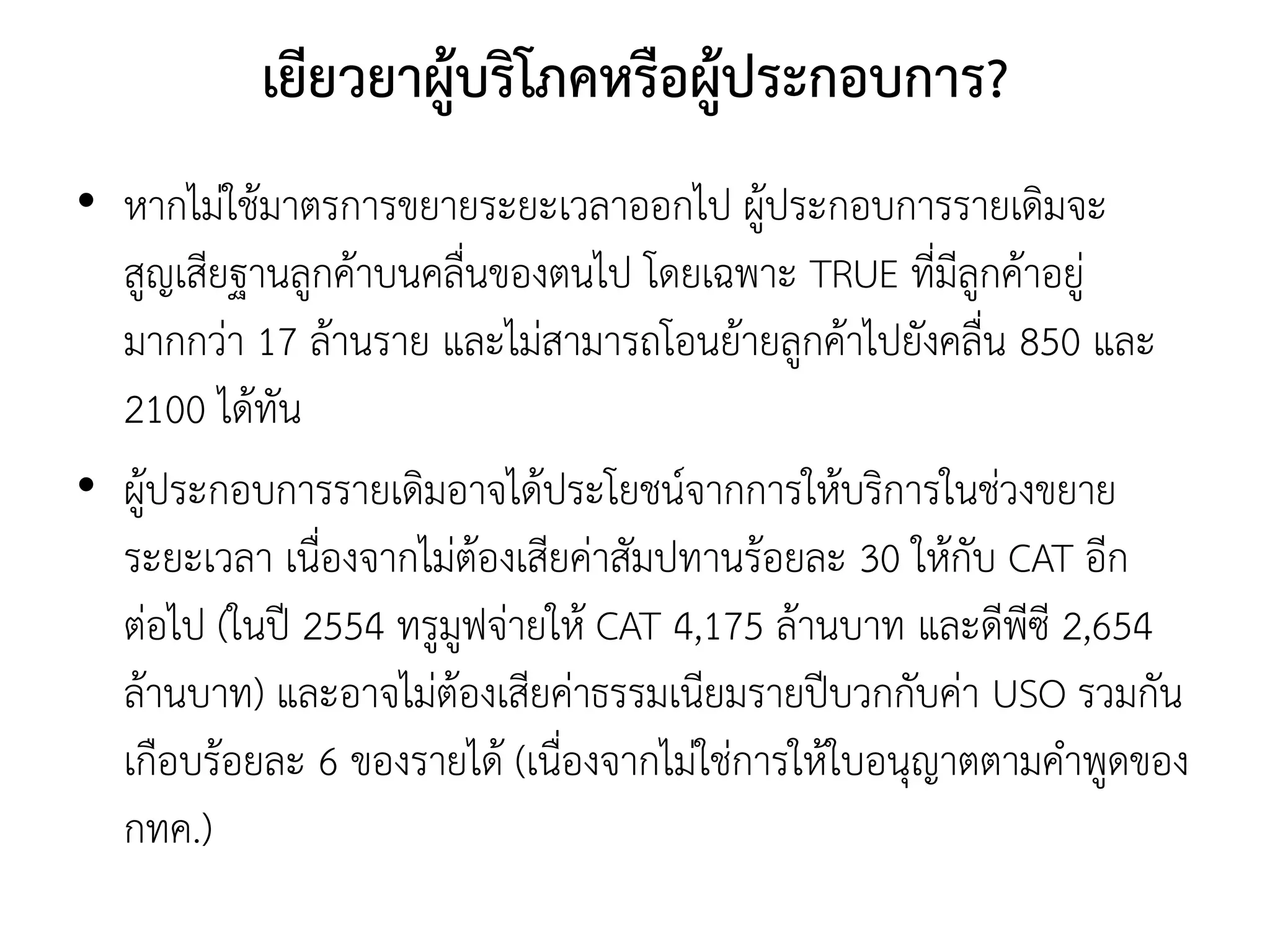 เยียวยาผู้บริโภคหรือผู้ประกอบการ?
• หากไม่ใช้มาตรการขยายระยะเวลาออกไป ผู้ประกอบการรายเดิมจะ
สูญเสียฐานลูกค้าบนคลื่นของตนไป โดยเฉพาะ TRUE ที่มีลูกค้าอยู่
มากกว่า 17 ล้านราย และไม่สามารถโอนย้ายลูกค้าไปยังคลื่น 850 และ
2100 ได้ทัน
• ผู้ประกอบการรายเดิมอาจได้ประโยชน์จากการให้บริการในช่วงขยาย
ระยะเวลา เนื่องจากไม่ต้องเสียค่าสัมปทานร้อยละ 30 ให้กับ CAT อีก
ต่อไป (ในปี 2554 ทรูมูฟจ่ายให้ CAT 4,175 ล้านบาท และดีพีซี 2,654
ล้านบาท) และอาจไม่ต้องเสียค่าธรรมเนียมรายปีบวกกับค่า USO รวมกัน
เกือบร้อยละ 6 ของรายได้ (เนื่องจากไม่ใช่การให้ใบอนุญาตตามคาพูดของ
กทค.)
 