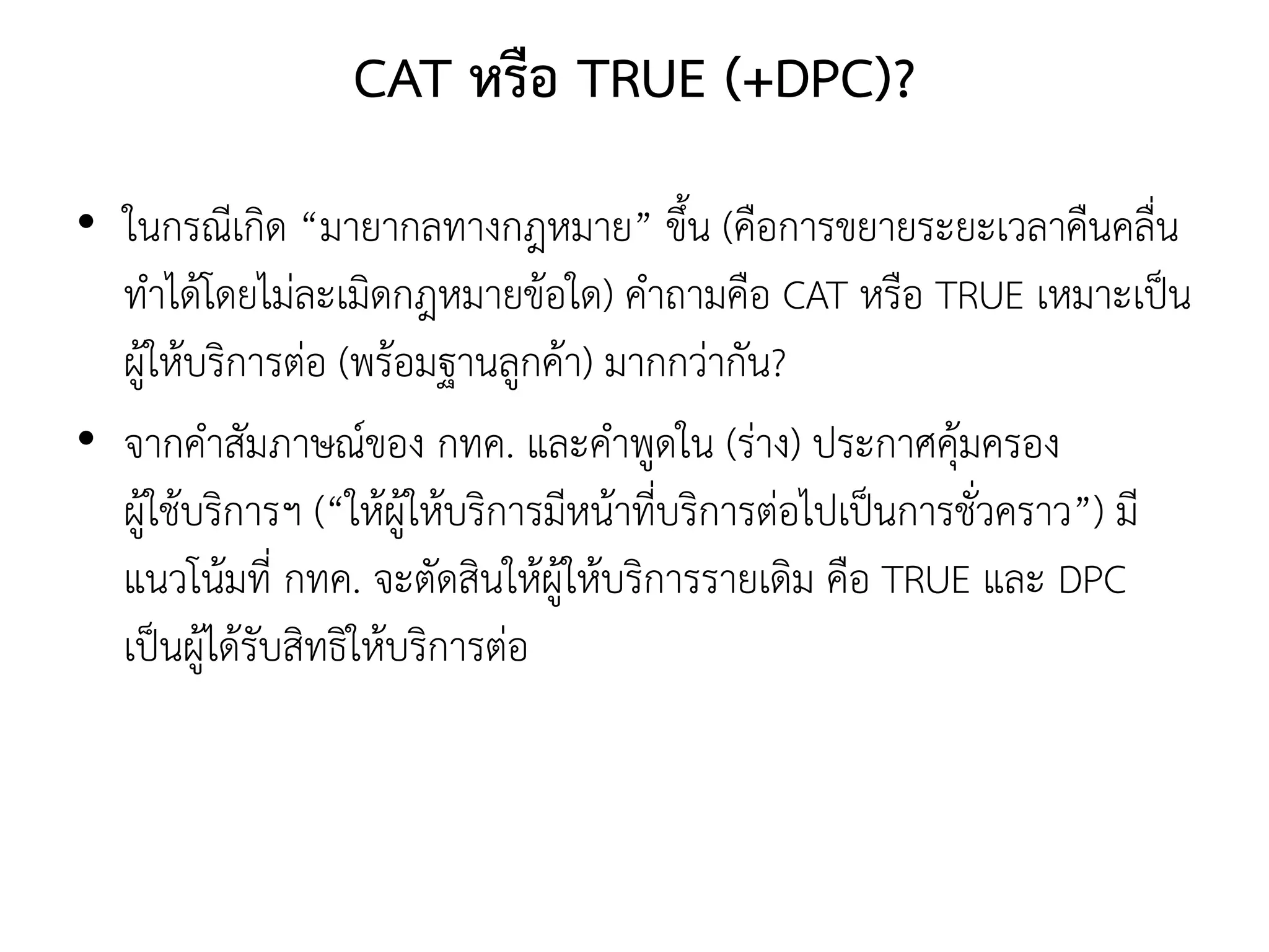 CAT หรือ TRUE (+DPC)?
• ในกรณีเกิด “มายากลทางกฎหมาย” ขึ้น (คือการขยายระยะเวลาคืนคลื่น
ทาได้โดยไม่ละเมิดกฎหมายข้อใด) คาถามคือ CAT หรือ TRUE เหมาะเป็น
ผู้ให้บริการต่อ (พร้อมฐานลูกค้า) มากกว่ากัน?
• จากคาสัมภาษณ์ของ กทค. และคาพูดใน (ร่าง) ประกาศคุ้มครอง
ผู้ใช้บริการฯ (“ให้ผู้ให้บริการมีหน้าที่บริการต่อไปเป็นการชั่วคราว”) มี
แนวโน้มที่ กทค. จะตัดสินให้ผู้ให้บริการรายเดิม คือ TRUE และ DPC
เป็นผู้ได้รับสิทธิให้บริการต่อ
 