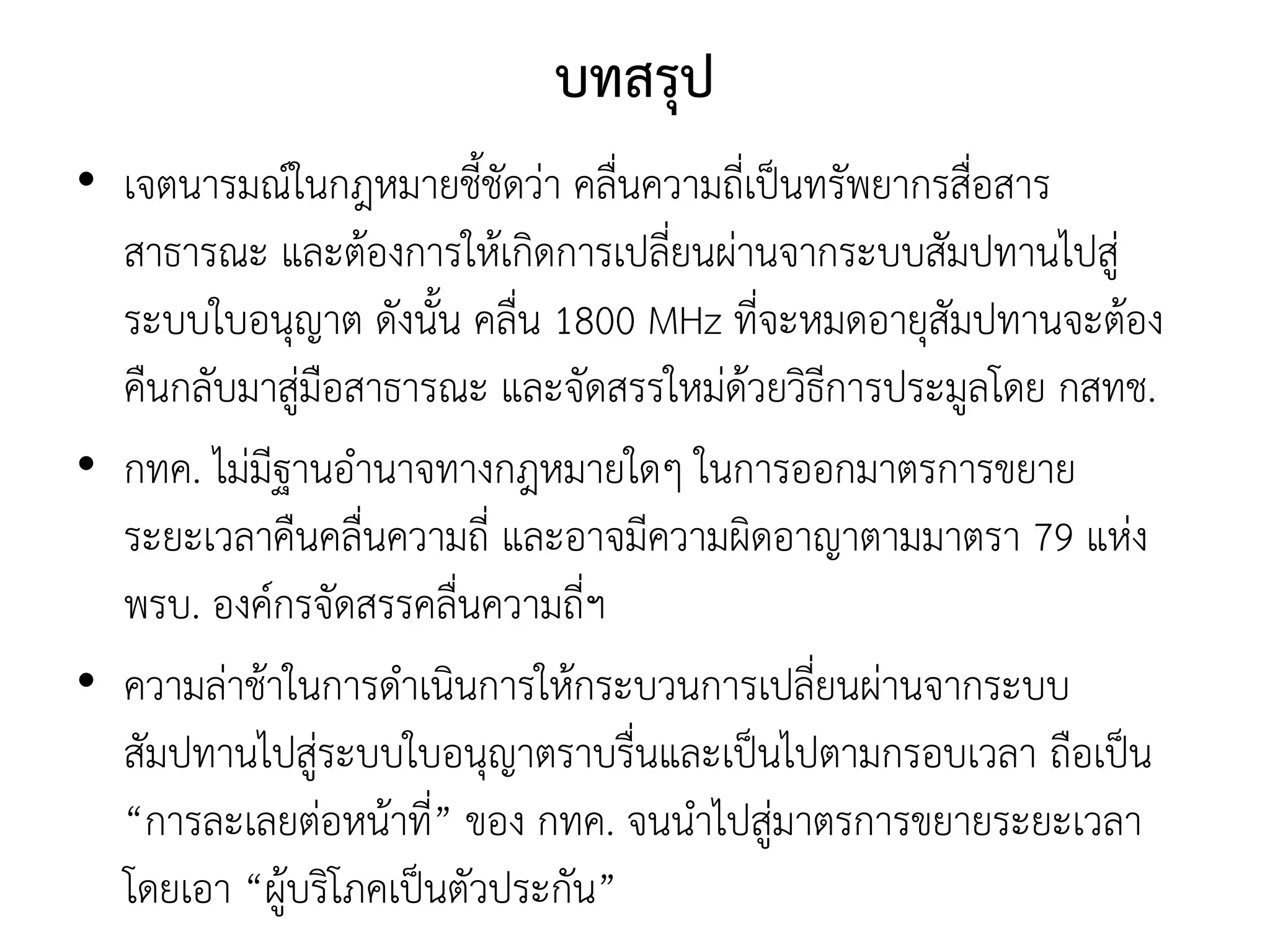 บทสรุป
• เจตนารมณ์ในกฎหมายชี้ชัดว่า คลื่นความถี่เป็นทรัพยากรสื่อสาร
สาธารณะ และต้องการให้เกิดการเปลี่ยนผ่านจากระบบสัมปทานไปสู่
ระบบใบอนุญาต ดังนั้น คลื่น 1800 MHz ที่จะหมดอายุสัมปทานจะต้อง
คืนกลับมาสู่มือสาธารณะ และจัดสรรใหม่ด้วยวิธีการประมูลโดย กสทช.
• กทค. ไม่มีฐานอานาจทางกฎหมายใดๆ ในการออกมาตรการขยาย
ระยะเวลาคืนคลื่นความถี่ และอาจมีความผิดอาญาตามมาตรา 79 แห่ง
พรบ. องค์กรจัดสรรคลื่นความถี่ฯ
• ความล่าช้าในการดาเนินการให้กระบวนการเปลี่ยนผ่านจากระบบ
สัมปทานไปสู่ระบบใบอนุญาตราบรื่นและเป็นไปตามกรอบเวลา ถือเป็น
“การละเลยต่อหน้าที่” ของ กทค. จนนาไปสู่มาตรการขยายระยะเวลา
โดยเอา “ผู้บริโภคเป็นตัวประกัน”
 