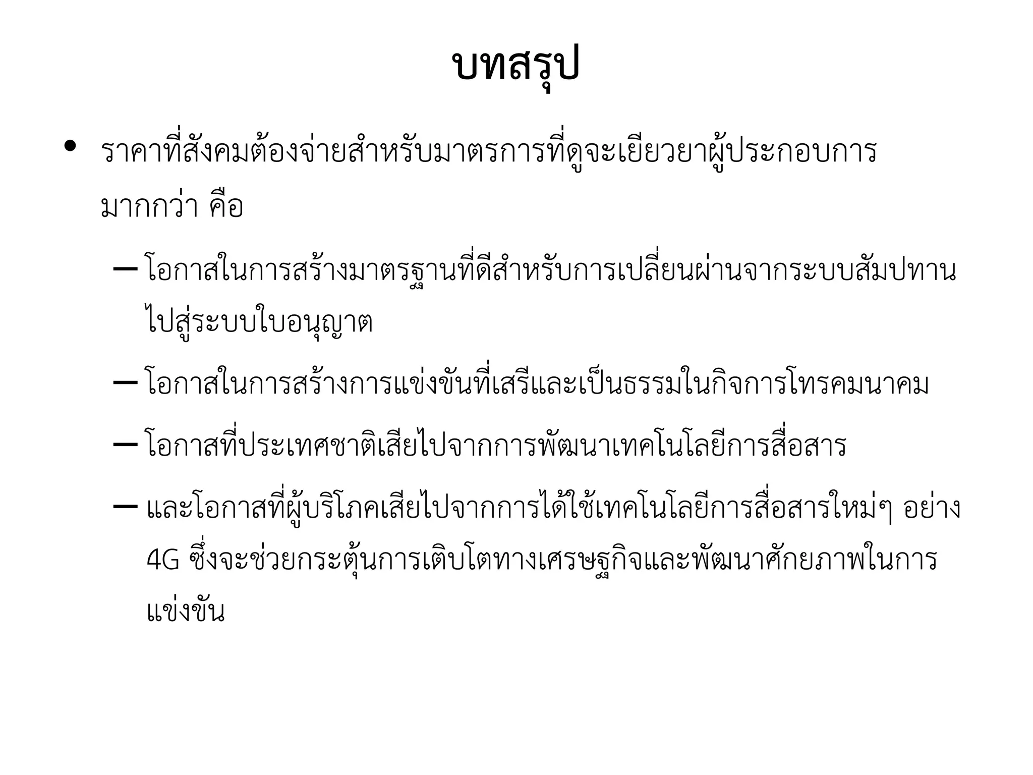 บทสรุป
• ราคาที่สังคมต้องจ่ายสาหรับมาตรการที่ดูจะเยียวยาผู้ประกอบการ
มากกว่า คือ
– โอกาสในการสร้างมาตรฐานที่ดีสาหรับการเปลี่ยนผ่านจากระบบสัมปทาน
ไปสู่ระบบใบอนุญาต
– โอกาสในการสร้างการแข่งขันที่เสรีและเป็นธรรมในกิจการโทรคมนาคม
– โอกาสที่ประเทศชาติเสียไปจากการพัฒนาเทคโนโลยีการสื่อสาร
– และโอกาสที่ผู้บริโภคเสียไปจากการได้ใช้เทคโนโลยีการสื่อสารใหม่ๆ อย่าง
4G ซึ่งจะช่วยกระตุ้นการเติบโตทางเศรษฐกิจและพัฒนาศักยภาพในการ
แข่งขัน
 