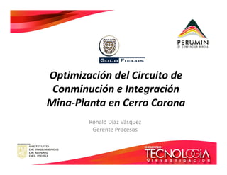 Optimización del Circuito de 
Conminución ee IInntteeggrraacciióónn 
Mina-Planta en Cerro Corona 
Ronald Díaz Vásquez 
Gerente Procesos 
 