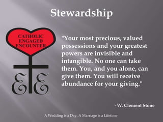 Stewardship

          "Your most precious, valued
          possessions and your greatest
          powers are invisible and
          intangible. No one can take
          them. You, and you alone, can
          give them. You will receive
          abundance for your giving."


                                          - W. Clement Stone

A Wedding is a Day, A Marriage is a Lifetime
 