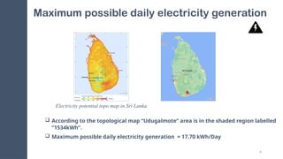 4
Maximum possible daily electricity generation
 According to the topological map “Udugalmote” area is in the shaded region labelled
“1534kWh”.
 Maximum possible daily electricity generation = 17.70 kWh/Day
Electricity potential topo map in Sri Lanka
 