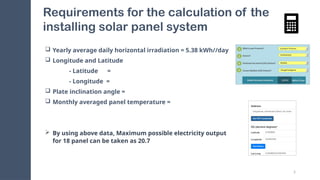 5
Requirements for the calculation of the
installing solar panel system
 Yearly average daily horizontal irradiation = 5.38 kWh//day
 Longitude and Latitude
- Latitude =
- Longitude =
 Plate inclination angle =
 Monthly averaged panel temperature =
 By using above data, Maximum possible electricity output
for 18 panel can be taken as 20.7
 