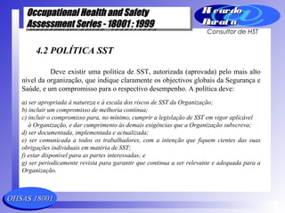 OHSAS 18001OHSAS 18001
Occupational Health and SafetyOccupational Health and Safety
Assessment Series - 18001 : 1999Assessment Series - 18001 : 1999
Occupational Health and SafetyOccupational Health and Safety
Assessment Series - 18001 : 1999Assessment Series - 18001 : 1999
Ri cardoRi cardo
Barat aBarat a
Consultor de HST
4.2 POLÍTICA SST
Deve existir uma política de SST, autorizada (aprovada) pelo mais alto
nível da organização, que indique claramente os objectivos globais da Segurança e
Saúde, e um compromisso para o respectivo desempenho. A política deve:
a) ser apropriada à natureza e à escala dos riscos de SST da Organização;
b) incluir um compromisso de melhoria contínua;
c) incluir o compromisso para, no mínimo, cumprir a legislação de SST em vigor aplicável
à Organização, e dar cumprimento às demais exigências que a Organização subscreva;
d) ser documentada, implementada e actualizada;
e) ser comunicada a todos os trabalhadores, com a intenção que fiquem cientes das suas
obrigações individuais em matéria de SST;
f) estar disponível para as partes interessadas; e
g) ser periodicamente revista para garantir que continua a ser relevante e adequada para a
Organização.
 