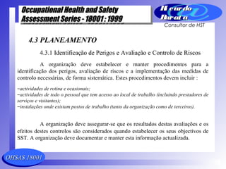 OHSAS 18001OHSAS 18001
Occupational Health and SafetyOccupational Health and Safety
Assessment Series - 18001 : 1999Assessment Series - 18001 : 1999
Occupational Health and SafetyOccupational Health and Safety
Assessment Series - 18001 : 1999Assessment Series - 18001 : 1999
Ri cardoRi cardo
Barat aBarat a
Consultor de HST
4.3 PLANEAMENTO
4.3.1 Identificação de Perigos e Avaliação e Controlo de Riscos
A organização deve estabelecer e manter procedimentos para a
identificação dos perigos, avaliação de riscos e a implementação das medidas de
controlo necessárias, de forma sistemática. Estes procedimentos devem incluir :
−actividades de rotina e ocasionais;
−actividades de todo o pessoal que tem acesso ao local de trabalho (incluindo prestadores de
serviços e visitantes);
−instalações onde existam postos de trabalho (tanto da organização como de terceiros).
A organização deve assegurar-se que os resultados destas avaliações e os
efeitos destes controlos são considerados quando estabelecer os seus objectivos de
SST. A organização deve documentar e manter esta informação actualizada.
 