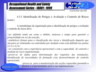 OHSAS 18001OHSAS 18001
Occupational Health and SafetyOccupational Health and Safety
Assessment Series - 18001 : 1999Assessment Series - 18001 : 1999
Occupational Health and SafetyOccupational Health and Safety
Assessment Series - 18001 : 1999Assessment Series - 18001 : 1999
Ri cardoRi cardo
Barat aBarat a
Consultor de HST
4.3.1 Identificação de Perigos e Avaliação e Controlo de Riscos
(cont.)
A metodologia da organização para a identificação de perigos e avaliação
e controlo de riscos deve:
–ser definida tendo em conta o âmbito, natureza e tempo para garantir a
proactividade em vez da reacção;
–estabelecer formas para a classificação dos riscos e identificação daqueles que
são para ser eliminados ou controlados por medição como está definido nos pontos
4.3.3 e 4.3.4.;
–ser consistente com a experiência operacional e com a capacidade de controlo e
medição de riscos implementada;
–prover-se de dados para determinação dos requisitos das instalações,
identificação de necessidades de formação e/ou desenvolvimento do controlo
operacional;
–prover-se para a monitorização das acções requeridas garantido a
eficácia e a oportunidades para a sua implementação.
 