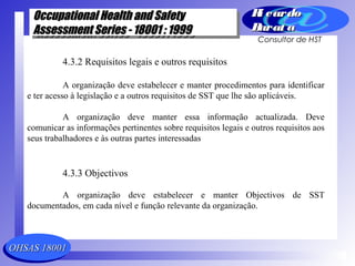 OHSAS 18001OHSAS 18001
Occupational Health and SafetyOccupational Health and Safety
Assessment Series - 18001 : 1999Assessment Series - 18001 : 1999
Occupational Health and SafetyOccupational Health and Safety
Assessment Series - 18001 : 1999Assessment Series - 18001 : 1999
Ri cardoRi cardo
Barat aBarat a
Consultor de HST
4.3.2 Requisitos legais e outros requisitos
A organização deve estabelecer e manter procedimentos para identificar
e ter acesso à legislação e a outros requisitos de SST que lhe são aplicáveis.
A organização deve manter essa informação actualizada. Deve
comunicar as informações pertinentes sobre requisitos legais e outros requisitos aos
seus trabalhadores e às outras partes interessadas
4.3.3 Objectivos
A organização deve estabelecer e manter Objectivos de SST
documentados, em cada nível e função relevante da organização.
 
