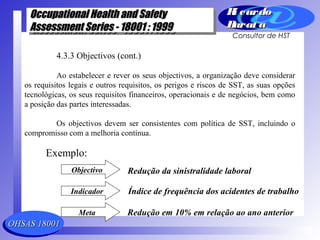 OHSAS 18001OHSAS 18001
Occupational Health and SafetyOccupational Health and Safety
Assessment Series - 18001 : 1999Assessment Series - 18001 : 1999
Occupational Health and SafetyOccupational Health and Safety
Assessment Series - 18001 : 1999Assessment Series - 18001 : 1999
Ri cardoRi cardo
Barat aBarat a
Consultor de HST
4.3.3 Objectivos (cont.)
Ao estabelecer e rever os seus objectivos, a organização deve considerar
os requisitos legais e outros requisitos, os perigos e riscos de SST, as suas opções
tecnológicas, os seus requisitos financeiros, operacionais e de negócios, bem como
a posição das partes interessadas.
Os objectivos devem ser consistentes com política de SST, incluindo o
compromisso com a melhoria contínua.
Exemplo:
Objectivo
Indicador
Meta
Redução da sinistralidade laboral
Índice de frequência dos acidentes de trabalho
Redução em 10% em relação ao ano anterior
 