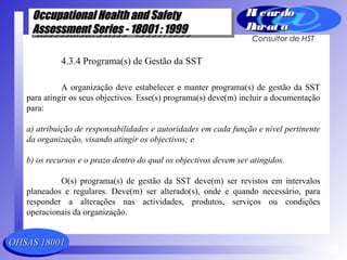 OHSAS 18001OHSAS 18001
Occupational Health and SafetyOccupational Health and Safety
Assessment Series - 18001 : 1999Assessment Series - 18001 : 1999
Occupational Health and SafetyOccupational Health and Safety
Assessment Series - 18001 : 1999Assessment Series - 18001 : 1999
Ri cardoRi cardo
Barat aBarat a
Consultor de HST
4.3.4 Programa(s) de Gestão da SST
A organização deve estabelecer e manter programa(s) de gestão da SST
para atingir os seus objectivos. Esse(s) programa(s) deve(m) incluir a documentação
para:
a) atribuição de responsabilidades e autoridades em cada função e nível pertinente
da organização, visando atingir os objectivos; e
b) os recursos e o prazo dentro do qual os objectivos devem ser atingidos.
O(s) programa(s) de gestão da SST deve(m) ser revistos em intervalos
planeados e regulares. Deve(m) ser alterado(s), onde e quando necessário, para
responder a alterações nas actividades, produtos, serviços ou condições
operacionais da organização.
 