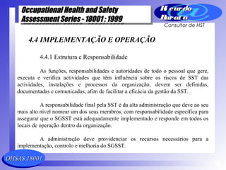 OHSAS 18001OHSAS 18001
Occupational Health and SafetyOccupational Health and Safety
Assessment Series - 18001 : 1999Assessment Series - 18001 : 1999
Occupational Health and SafetyOccupational Health and Safety
Assessment Series - 18001 : 1999Assessment Series - 18001 : 1999
Ri cardoRi cardo
Barat aBarat a
Consultor de HST
4.4 IMPLEMENTAÇÃO E OPERAÇÃO
4.4.1 Estrutura e Responsabilidade
As funções, responsabilidades e autoridades de todo o pessoal que gere,
executa e verifica actividades que têm influência sobre os riscos de SST das
actividades, instalações e processos da organização, devem ser definidas,
documentadas e comunicadas, afim de facilitar a eficácia da gestão da SST.
A responsabilidade final pela SST é da alta administração que deve ao seu
mais alto nível nomear um dos seus membros, com responsabilidade específica para
assegurar que o SGSST está adequadamente implementado e responde em todos os
locais de operação dentro da organização.
A administração deve providenciar os recursos necessários para a
implementação, controlo e melhoria do SGSST.
 
